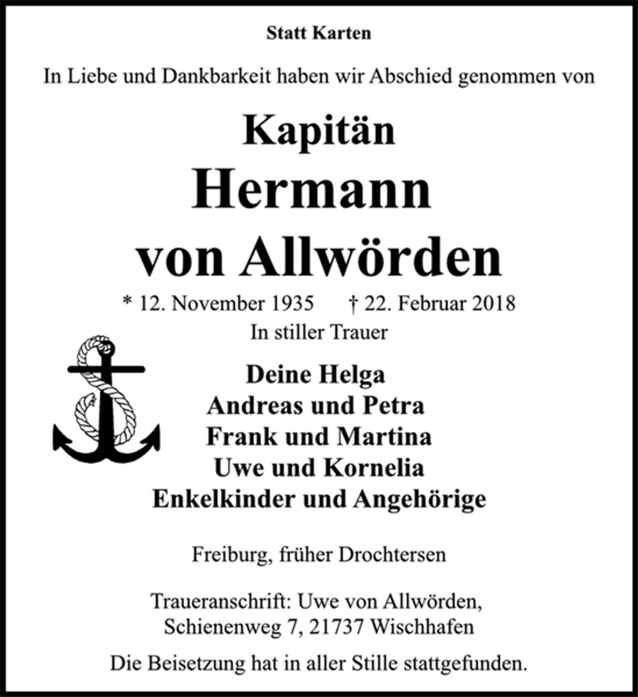 <p>Statt Karten<br />In Liebe und Dankbarkeit haben wir Abschied genommen von<br />Kapitän<br />Hermann<br />von Allwörden<br />* 12. November 1935 † 22. Februar 2018<br />In stiller Trauer<br />Deine Helga<br />Andreas und Petra<br />Frank und Martina<br />Uwe und Kornelia<br />Enkelkinder und Angehörige<br />Freiburg, früher Drochtersen<br />Traueranschrift: Uwe von Allwörden,<br />Schienenweg 7, 21737 Wischhafen<br />Die Beisetzung hat in aller Stille stattgefunden.</p>