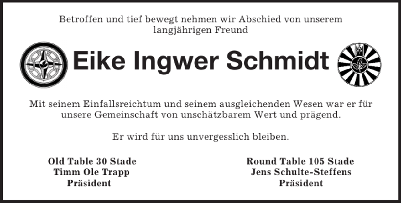 <p>Betroffen und tief bewegt nehmen wir Abschied von unserem<br />langjährigen Freund<br />Eike Ingwer Schmidt<br />Mit seinem Einfallsreichtum und seinem ausgleichenden Wesen war er für unsere Gemeinschaft von unschätzbarem Wert und prägend.</p><p>Er wird für uns unvergesslich bleiben.<br />Old Table 30 Stade Round Table 105 Stade<br />Timm Ole Trapp Jens Schulte-Steffens<br />Präsident Präsident</p>