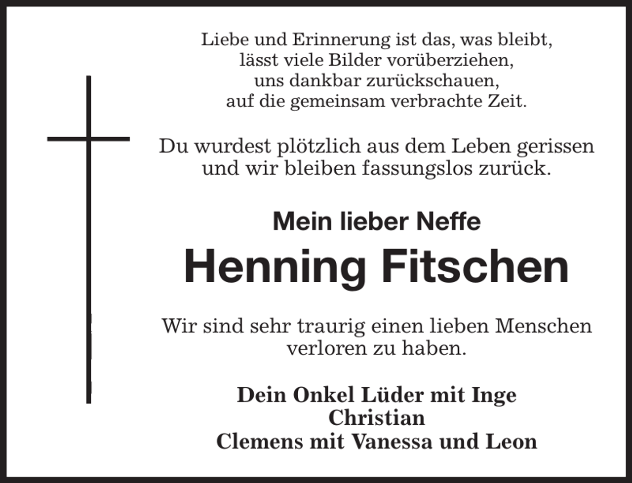<p>Liebe und Erinnerung ist das, was bleibt,<br />lässt viele Bilder vorüberziehen,<br />uns dankbar zurückschauen,<br />auf die gemeinsam verbrachte Zeit.<br />Du wurdest plötzlich aus dem Leben gerissen<br />und wir bleiben fassungslos zurück.<br />Mein lieber Neffe<br />Henning Fitschen<br />Wir sind sehr traurig einen lieben Menschen verloren zu haben.<br />Dein Onkel Lüder mit Inge<br />Christian<br />Clemens mit Vanessa und Leon</p>