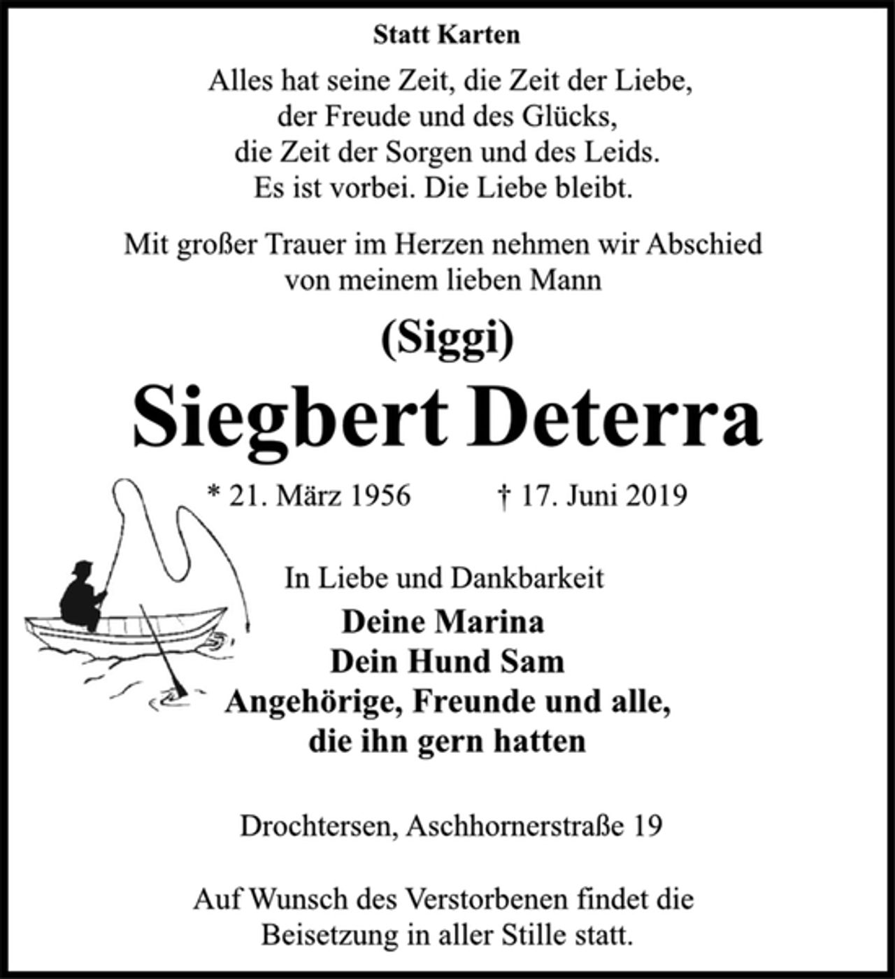 <p>Statt Karten<br />Alles hat seine Zeit, die Zeit der Liebe,<br />der Freude und des Glücks,<br />die Zeit der Sorgen und des Leids.<br />Es ist vorbei. Die Liebe bleibt.<br />Mit großer Trauer im Herzen nehmen wir Abschied<br />von meinem lieben Mann<br />(Siggi)<br />Siegbert Deterra<br />* 21. März 1956 † 17. Juni 2019<br />In Liebe und Dankbarkeit<br />Deine Marina<br />Dein Hund Sam<br />Angehörige, Freunde und alle,<br />die ihn gern hatten<br />Drochtersen, Aschhornerstraße 19<br />Auf Wunsch des Verstorbenen findet die<br />Beisetzung in aller Stille statt.</p>