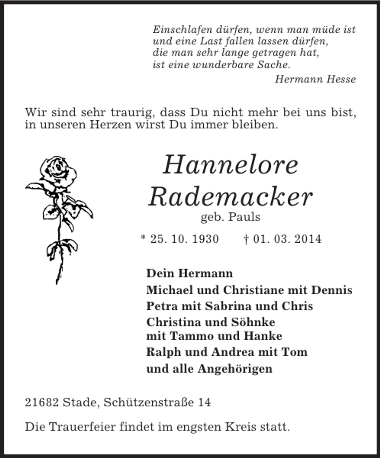 <p>Einschlafen dürfen, wenn man müde ist<br />und eine Last fallen lassen dürfen,<br />die man sehr lange getragen hat,<br />ist eine wunderbare Sache.<br />Hermann Hesse<br />Wir sind sehr traurig, dass Du nicht mehr bei uns bist, in unseren Herzen wirst Du immer bleiben.<br />Hannelore<br />Rademacker<br />geb. Pauls<br />* 25. 10. 1930 † 01. 03. 2014<br />Dein Hermann<br />Michael und Christiane mit Dennis<br />Petra mit Sabrina und Chris<br />Christina und Söhnke<br />mit Tammo und Hanke<br />Ralph und Andrea mit Tom<br />und alle Angehörigen<br />21682 Stade, Schützenstraße 14</p><p>Die Trauerfeier findet im engsten Kreis statt.</p>