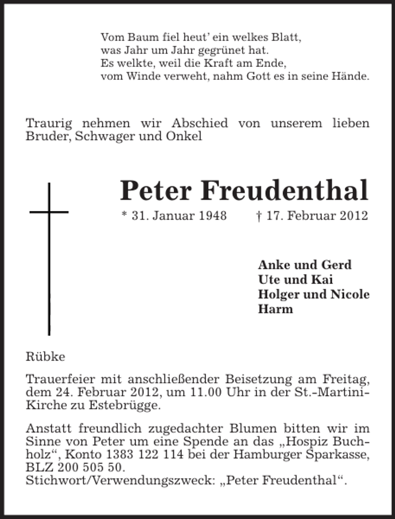 <p>Vom Baum fiel heut’ ein welkes Blatt,<br />was Jahr um Jahr gegrünet hat.<br />Es welkte, weil die Kraft am Ende,<br />vom Winde verweht, nahm Gott es in seine Hände.</p><p>Traurig nehmen wir Abschied von unserem lieben<br />Bruder, Schwager und Onkel</p><p>Peter Freudenthal<br />* 31. Januar 1948</p><p>† 17. Februar 2012</p><p>Anke und Gerd<br />Ute und Kai<br />Holger und Nicole<br />Harm</p><p>Rübke<br />Trauerfeier mit anschließender Beisetzung am Freitag,<br />dem 24. Februar 2012, um 11.00 Uhr in der St.-MartiniKirche zu Estebrügge.<br />Anstatt freundlich zugedachter Blumen bitten wir im<br />Sinne von Peter um eine Spende an das „Hospiz Buchholz“, Konto 1383 122 114 bei der Hamburger Sparkasse,<br />BLZ 200 500.<br />Stichwort/Verwendungszweck: „Peter Freudenthal“.</p>