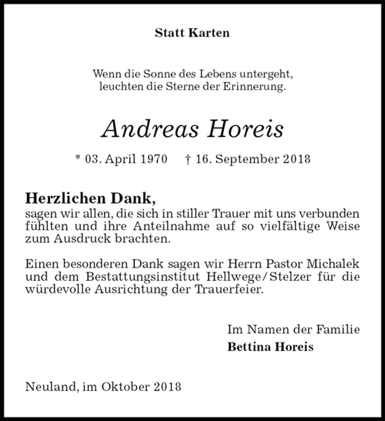 <p>Statt Karten<br />Wenn die Sonne des Lebens untergeht,<br />leuchten die Sterne der Erinnerung.<br />Andreas Horeis<br />* 03. April 1970 † 16. September 2018<br />Herzlichen Dank,<br />sagen wir allen, die sich in stiller Trauer mit uns verbunden fühlten und ihre Anteilnahme auf so vielfältige Weise zum Ausdruck brachten.</p><p>Einen besonderen Dank sagen wir Herrn Pastor Michalek und dem Bestattungsinstitut Hellwege / Stelzer für die würdevolle Ausrichtung der Trauerfeier.<br />Im Namen der Familie<br />Bettina Horeis<br />Neuland, im Oktober 2018</p>