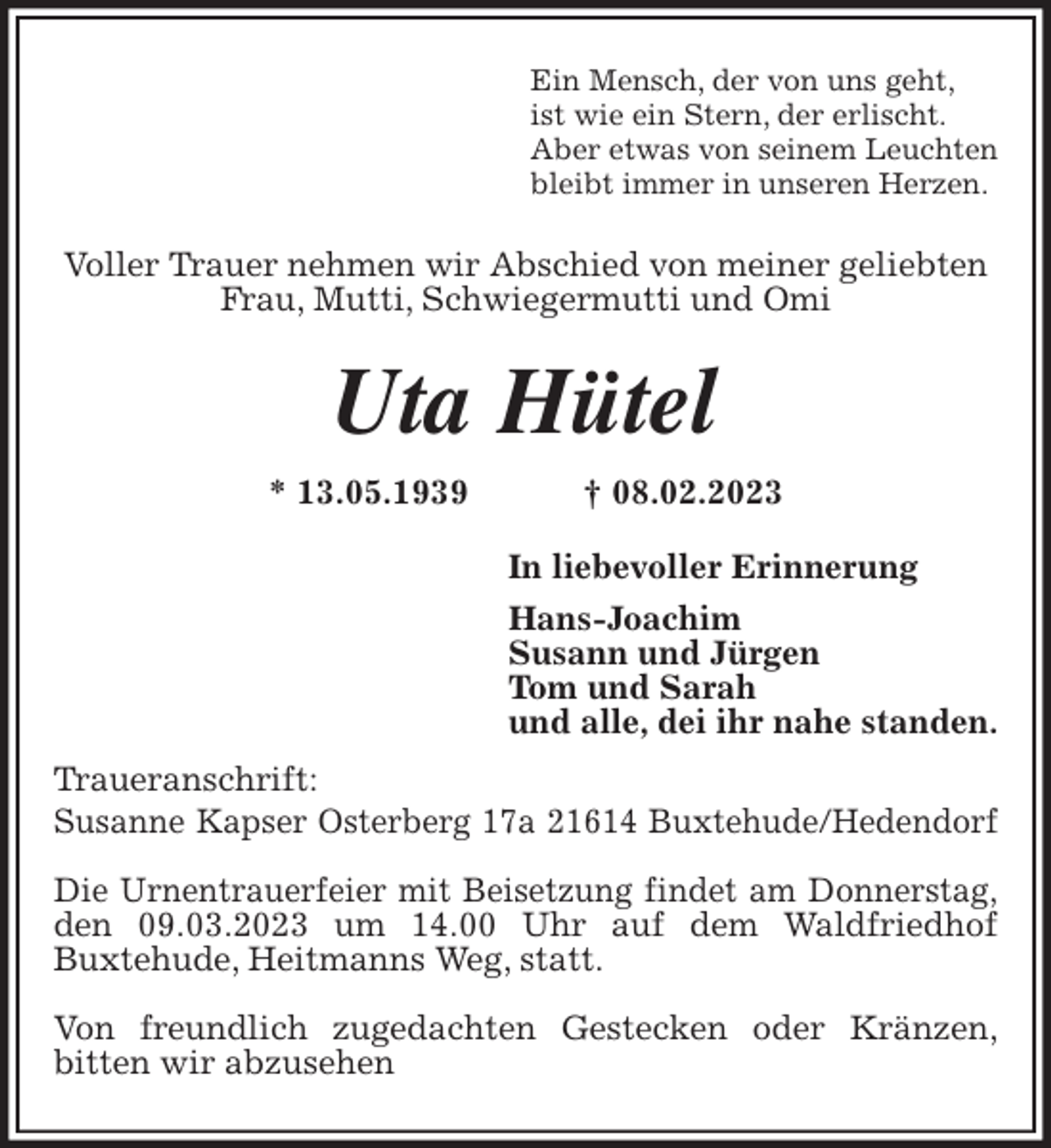 <p>Ein Mensch, der von uns geht,<br />ist wie ein Stern, der erlischt.<br />Aber etwas von seinem Leuchten<br />bleibt immer in unseren Herzen.<br />Voller Trauer nehmen wir Abschied von meiner geliebten<br />Frau, Mutti, Schwiegermutti und Omi<br />Uta Hütel<br />* 13.05.1939 † 08.02.2023<br />In liebevoller Erinnerung<br />Hans-Joachim<br />Susann und Jürgen<br />Tom und Sarah<br />und alle, dei ihr nahe standen.<br />Traueranschrift:<br />Susanne Kapser Osterberg 17a 21614 Buxtehude/Hedendorf</p><p>Die Urnentrauerfeier mit Beisetzung findet am Donnerstag,<br />den 09.03.2023 um 14.00 Uhr auf dem Waldfriedhof<br />Buxtehude, Heitmanns Weg, statt.</p><p>Von freundlich zugedachten Gestecken oder Kränzen,<br />bitten wir abzusehen</p>