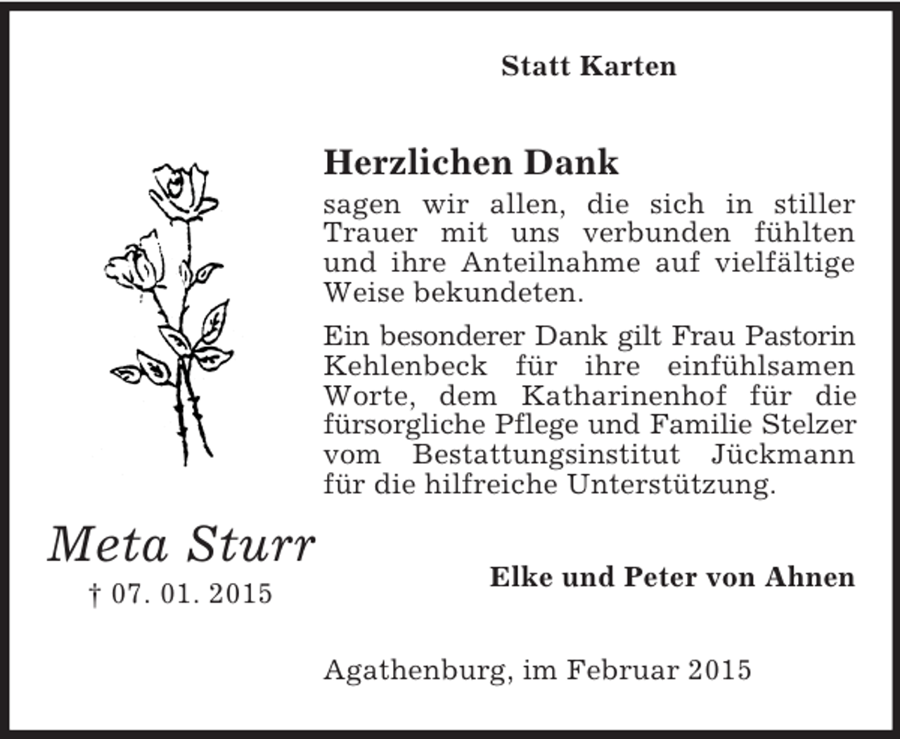 <p>Meta Sturr<br />† 07. 01. 2015<br />Statt Karten<br />Herzlichen Dank<br />sagen wir allen, die sich in stiller Trauer mit uns verbunden fühlten und ihre Anteilnahme auf vielfältige Weise bekundeten.<br />Ein besonderer Dank gilt Frau Pastorin<br />Kehlenbeck für ihre einfühlsamen Worte, dem Katharinenhof für die fürsorgliche Pflege und Familie Stelzer<br />vom Bestattungsinstitut Jückmann für die hilfreiche Unterstützung.<br />Elke und Peter von Ahnen<br />Agathenburg, im Februar 2015</p>