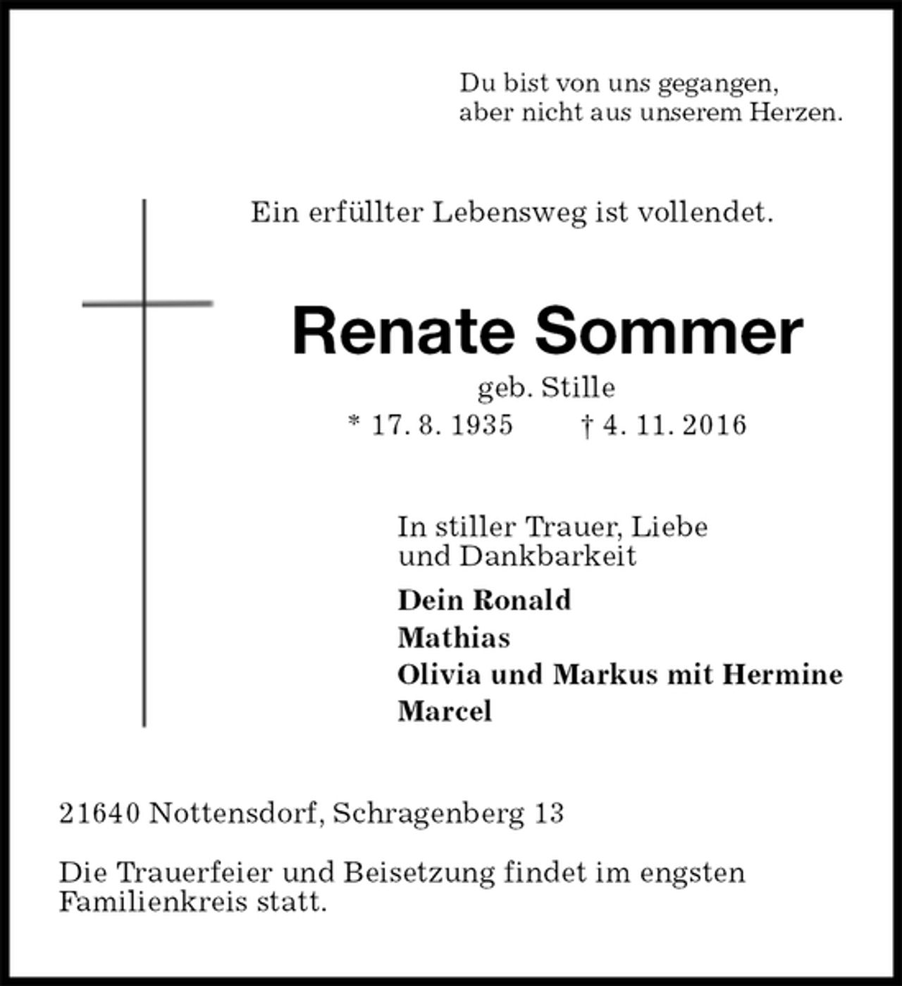 <p>Du bist von uns gegangen,<br />aber nicht aus unserem Herzen.<br />Ein erfüllter Lebensweg ist vollendet.<br />Renate Sommer<br />geb. Stille<br />* 17. 8. 1935 † 4. 11. 2016<br />In stiller Trauer, Liebe<br />und Dankbarkeit<br />Dein Ronald<br />Mathias<br />Olivia und Markus mit Hermine<br />Marcel<br />21640 Nottensdorf, Schragenberg 13<br />Die Trauerfeier und Beisetzung findet im engsten<br />Familienkreis statt.</p>