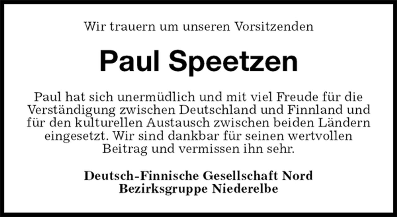 <p>Wir trauern um unseren Vorsitzenden<br />Paul Speetzen<br />Paul hat sich unermüdlich und mit viel Freude für die Verständigung zwischen Deutschland und Finnland und für den kulturellen Austausch zwischen beiden Ländern eingesetzt. Wir sind dankbar für seinen wertvollen<br />Beitrag und vermissen ihn sehr.<br />Deutsch-Finnische Gesellschaft Nord<br />Bezirksgruppe Niederelbe</p>