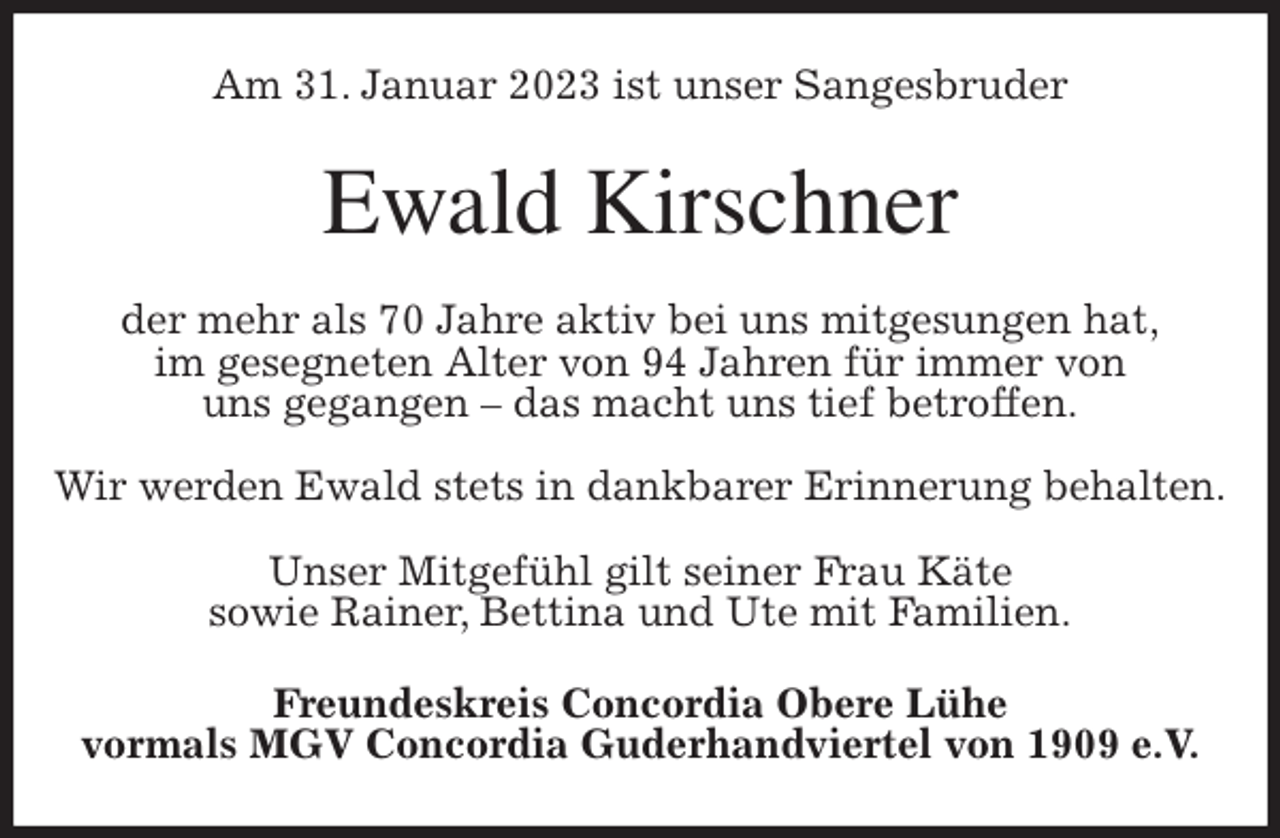 <p>Am 31. Januar 2023 ist unser Sangesbruder<br />Ewald Kirschner<br />der mehr als 70 Jahre aktiv bei uns mitgesungen hat,<br />im gesegneten Alter von 94 Jahren für immer von<br />uns gegangen - das macht uns tief betroffen.</p><p>Wir werden Ewald stets in dankbarer Erinnerung behalten.</p><p>Unser Mitgefühl gilt seiner Frau Käte<br />sowie Rainer, Bettina und Ute mit Familien.<br />Freundeskreis Concordia Obere Lühe<br />vormals MGV Concordia Guderhandviertel von 1909 e.V.</p>