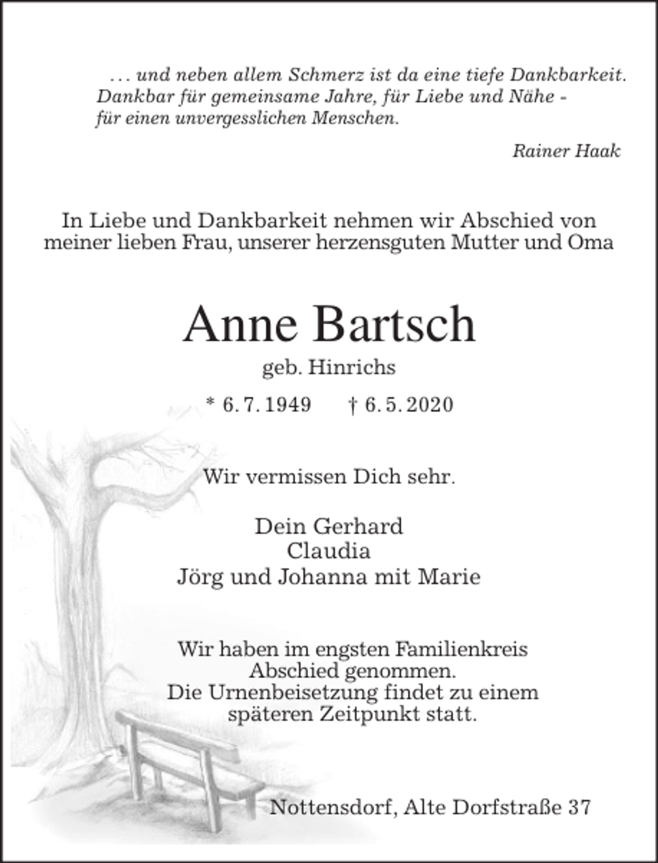 <p>. . . und neben allem Schmerz ist da eine tiefe Dankbarkeit.<br />Dankbar für gemeinsame Jahre, für Liebe und Nähe -<br />für einen unvergesslichen Menschen.<br />Rainer Haak<br />In Liebe und Dankbarkeit nehmen wir Abschied von<br />meiner lieben Frau, unserer herzensguten Mutter und Oma<br />Anne Bartsch<br />geb. Hinrichs<br />* 6. 7. 1949 † 6. 5. 2020<br />Wir vermissen Dich sehr.</p>
<p>Dein Gerhard<br />Claudia<br />Jörg und Johanna mit Marie<br />Wir haben im engsten Familienkreis<br />Abschied genommen.<br />Die Urnenbeisetzung findet zu einem<br />späteren Zeitpunkt statt.</p>
<p>Nottensdorf, Alte Dorfstraße 37</p>