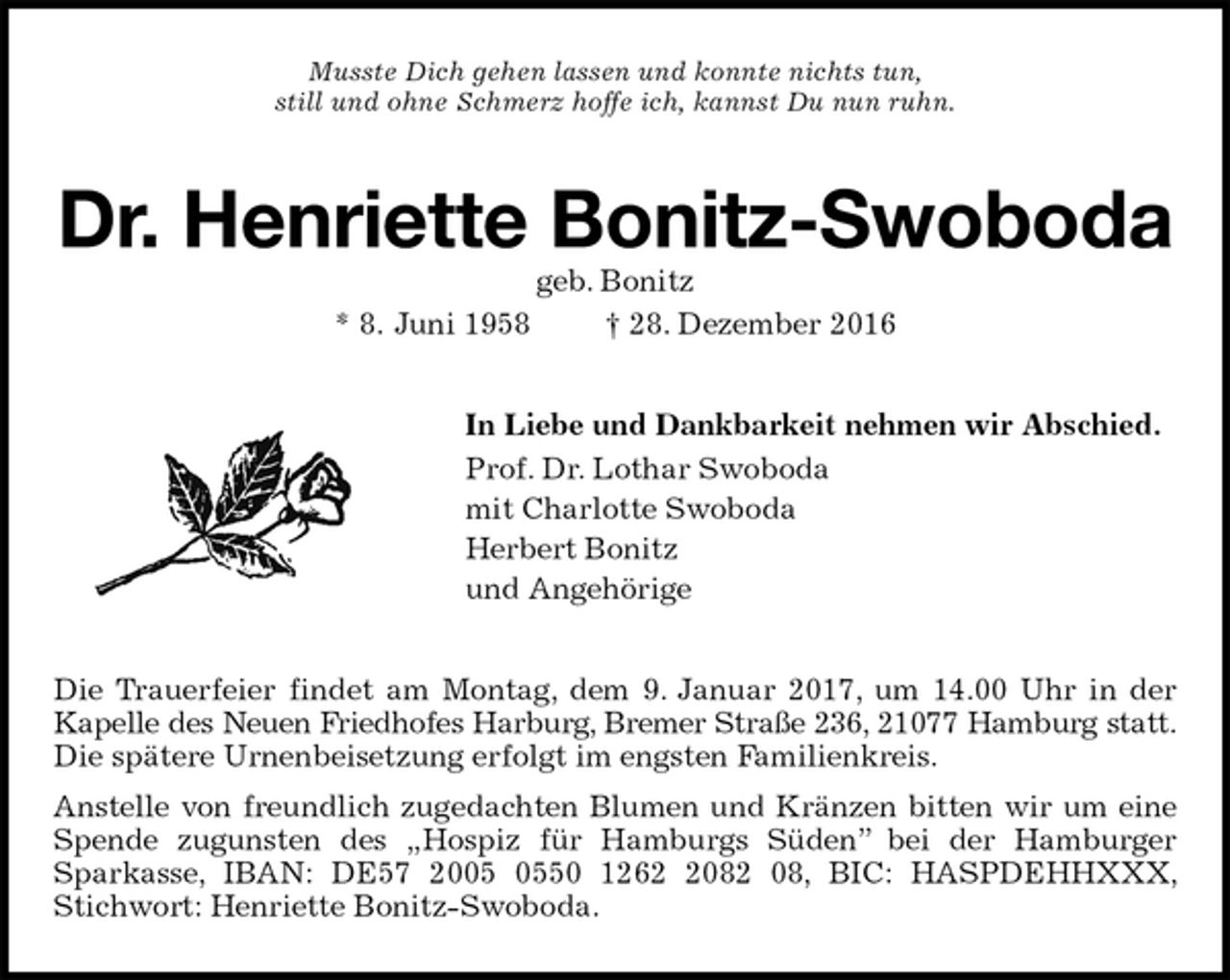 <p>Musste Dich gehen lassen und konnte nichts tun,<br />still und ohne Schmerz hoffe ich, kannst Du nun ruhn.<br />Dr. Henriette Bonitz-Swoboda<br />geb. Bonitz<br />* 8. Juni 1958 † 28. Dezember 2016<br />In Liebe und Dankbarkeit nehmen wir Abschied.<br />Prof. Dr. Lothar Swoboda<br />mit Charlotte Swoboda<br />Herbert Bonitz<br />und Angehörige<br />Die Trauerfeier findet am Montag, dem 9. Januar 2017, um 14.00 Uhr in der Kapelle des Neuen Friedhofes Harburg, Bremer Straße 236, 21077 Hamburg statt.<br />Die spätere Urnenbeisetzung erfolgt im engsten Familienkreis.<br />Anstelle von freundlich zugedachten Blumen und Kränzen bitten wir um eine Spende zugunsten des „Hospiz für Hamburgs Süden” bei der Hamburger<br />Sparkasse, IBAN: DE57 2005 0550 1262 2082 08, BIC: HASPDEHHXXX, Stichwort: Henriette Bonitz-Swoboda.</p>