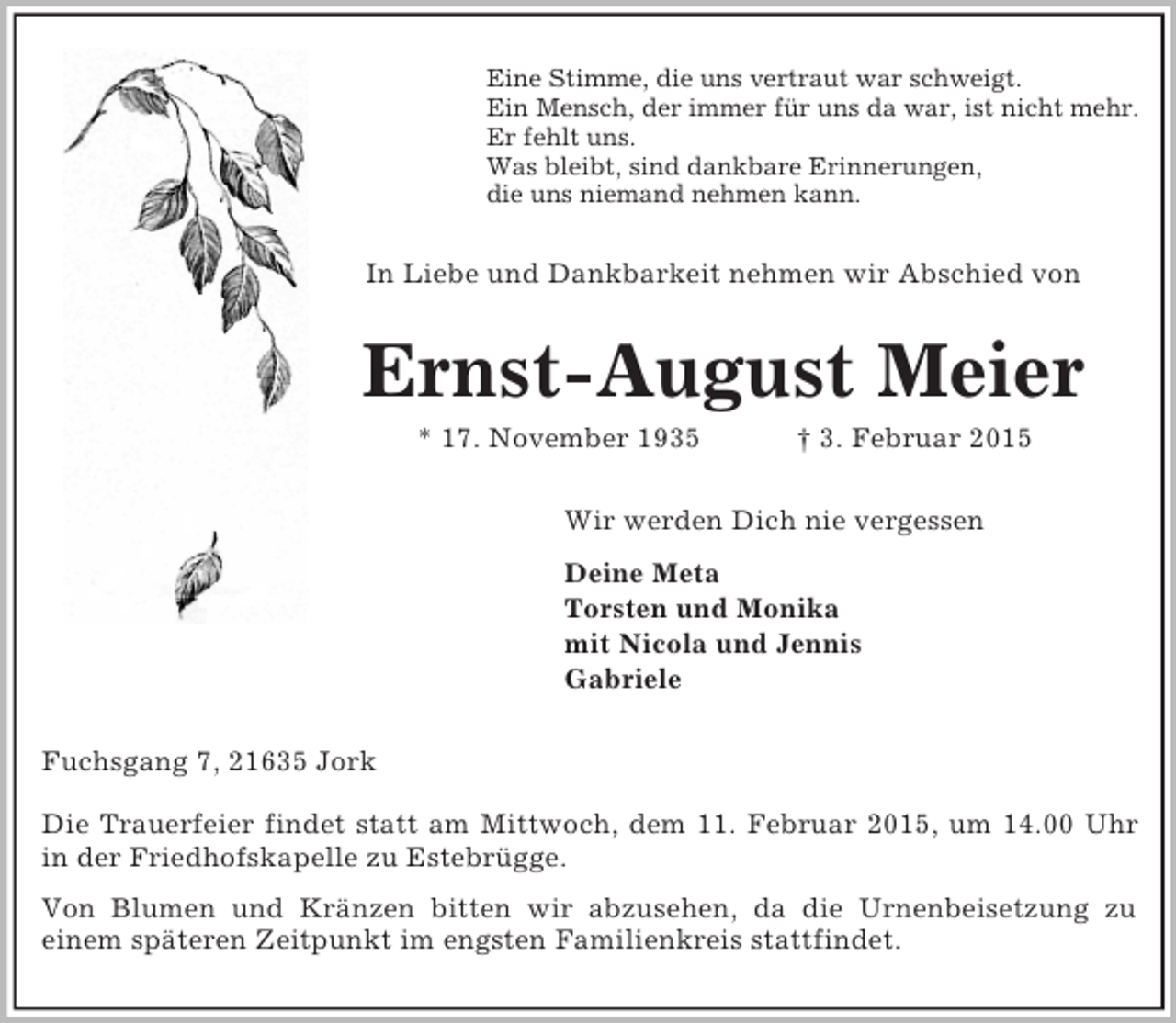 <p>Eine Stimme, die uns vertraut war schweigt.<br />Ein Mensch, der immer für uns da war, ist nicht mehr.<br />Er fehlt uns.<br />Was bleibt, sind dankbare Erinnerungen,<br />die uns niemand nehmen kann.<br />In Liebe und Dankbarkeit nehmen wir Abschied von<br />Ernst-August Meier<br />* 17. November 1935 † 3. Februar 2015<br />Wir werden Dich nie vergessen<br />Deine Meta<br />Torsten und Monika<br />mit Nicola und Jennis<br />Gabriele<br />Fuchsgang 7, 21635 Jork</p><p>Die Trauerfeier findet statt am Mittwoch, dem 11. Februar 2015, um 14.00 Uhr<br />in der Friedhofskapelle zu Estebrügge.<br />Von Blumen und Kränzen bitten wir abzusehen, da die Urnenbeisetzung zu<br />einem späteren Zeitpunkt im engsten Familienkreis stattfindet.</p>