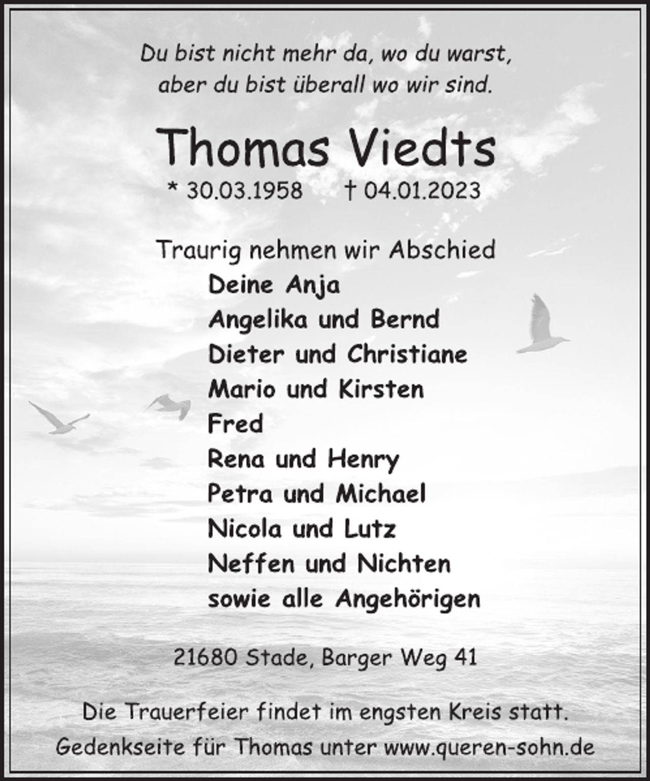 <p>Du bist nicht mehr da, wo du warst,<br />aber du bist überall wo wir sind<br />Thomas Viedts<br />* 30.03.1958 † 04.01.2023<br />Traurig nehmen wir Abschied<br />Deine Anja<br />Angelika und Bernd<br />Dieter und Christiane<br />Mario und Kirsten<br />Fred<br />Rena und Henry<br />Petra und Michael<br />Nicola und Lutz<br />Neffen und Nichten<br />sowie alle Angehörigen<br />21680 Stade, Barger Weg 41<br />Die Trauerfeier findet im engsten Kreis statt.<br />Gedenkseite für Thomas unter www.queren-sohn.de</p>