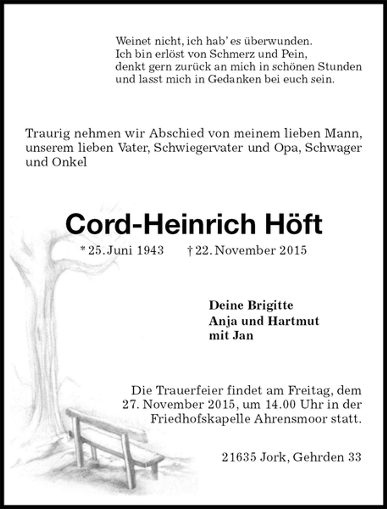 <p>Weinet nicht, ich hab’ es überwunden.<br />Ich bin erlöst von Schmerz und Pein,<br />denkt gern zurück an mich in schönen Stunden<br />und lasst mich in Gedanken bei euch sein.<br />Traurig nehmen wir Abschied von meinem lieben Mann, unserem lieben Vater, Schwiegervater und Opa, Schwager und Onkel<br />Cord-Heinrich Höft<br />* 25. Juni 1943 † 22. November 2015<br />Deine Brigitte<br />Anja und Hartmut<br />mit Jan<br />Die Trauerfeier findet am Freitag, dem<br />27. November 2015, um 14.00 Uhr in der<br />Friedhofskapelle Ahrensmoor statt.</p><p>21635 Jork, Gehrden 33</p>