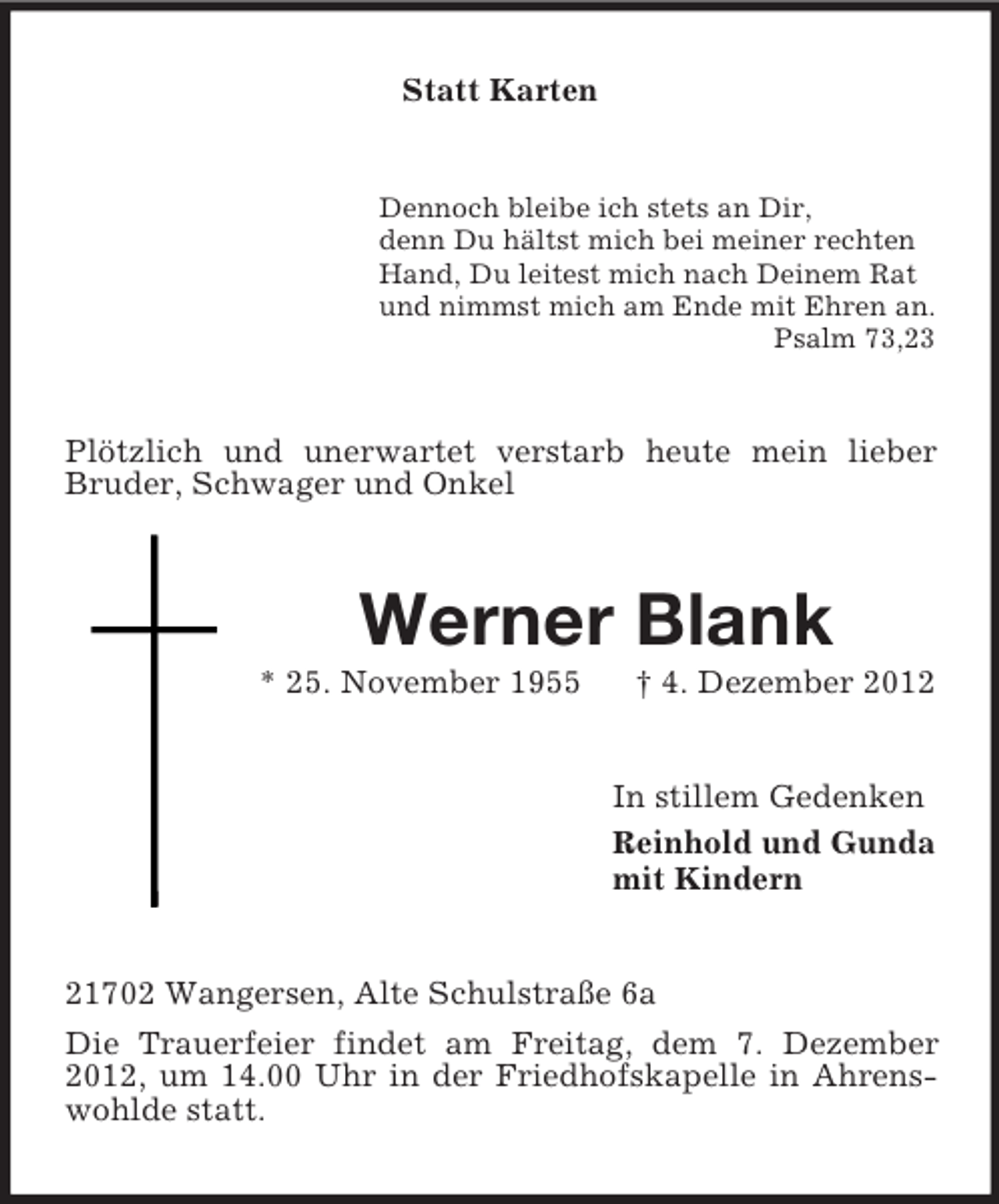 <p>Statt Karten</p><p>Dennoch bleibe ich stets an Dir,<br />denn Du hältst mich bei meiner rechten<br />Hand, Du leitest mich nach Deinem Rat<br />und nimmst mich am Ende mit Ehren an.<br />Psalm 73,23</p><p>Plötzlich und unerwartet verstarb heute mein lieber<br />Bruder, Schwager und Onkel</p><p>Werner Blank<br />* 25. November 1955</p><p>† 4. Dezember 2012</p><p>In stillem Gedenken<br />Reinhold und Gunda<br />mit Kindern</p><p>21702 Wangersen, Alte Schulstraße 6a<br />Die Trauerfeier findet am Freitag, dem 7. Dezember<br />2012, um 14.00 Uhr in der Friedhofskapelle in Ahrenswohlde statt.</p>