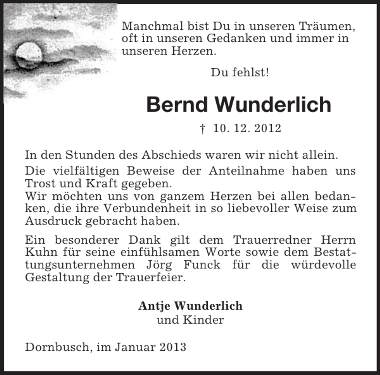 <p>Manchmal bist Du in unseren Träumen,<br />oft in unseren Gedanken und immer in<br />unseren Herzen.<br />Du fehlst!<br />Bernd Wunderlich<br />† 10. 12. 2012<br />In den Stunden des Abschieds waren wir nicht allein.<br />Die vielfältigen Beweise der Anteilnahme haben uns Trost und Kraft gegeben.<br />Wir möchten uns von ganzem Herzen bei allen bedanken, die ihre Verbundenheit in so liebevoller Weise zum Ausdruck gebracht haben.<br />Ein besonderer Dank gilt dem Trauerredner Herrn Kuhn für seine einfühlsamen Worte sowie dem Bestattungsunternehmen Jörg Funck für die würdevolle<br />Gestaltung der Trauerfeier.<br />Antje Wunderlich<br />und Kinder<br />Dornbusch, im Januar 2013</p>