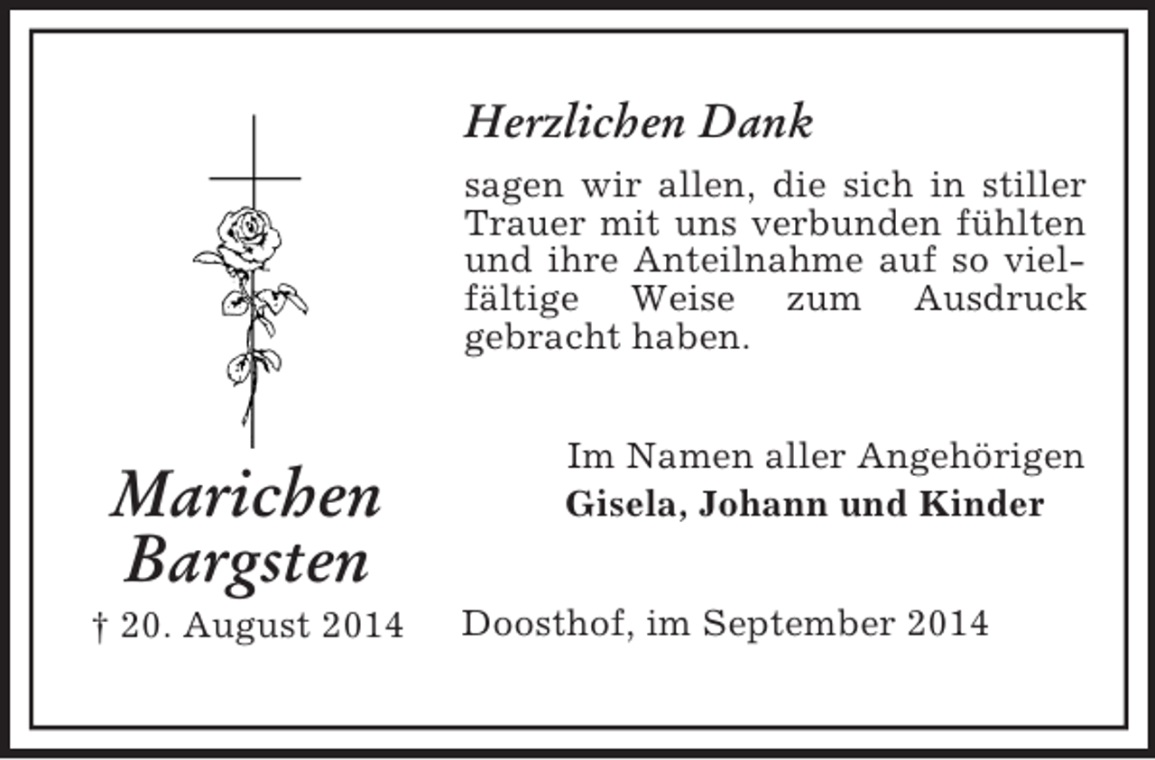 <p>Marichen<br />Bargsten<br />† 20. August 2014<br />Herzlichen Dank<br />sagen wir allen, die sich in stiller Trauer mit uns verbunden fühlten und ihre Anteilnahme auf so vielfältige Weise zum Ausdruck<br />gebracht haben.<br />Im Namen aller Angehörigen<br />Gisela, Johann und Kinder<br />Doosthof, im September 2014</p>