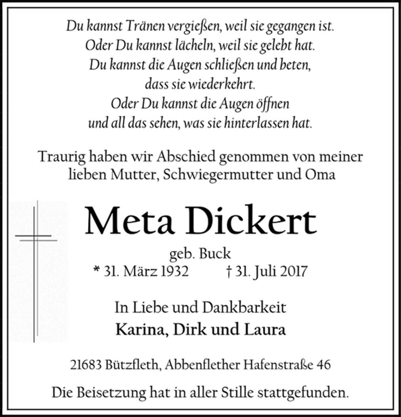 <p>Du kannst Tränen vergießen, weil sie gegangen ist.<br />Oder Du kannst lächeln, weil sie gelebt hat.<br />Du kannst die Augen schließen und beten,<br />dass sie wiederkehrt.<br />Oder Du kannst die Augen öffnen<br />und all das sehen, was sie hinterlassen hat.<br />Traurig haben wir Abschied genommen von meiner<br />lieben Mutter, Schwiegermutter und Oma<br />Meta Dickert<br />geb. Buck<br />* 31. März 1932 † 31. Juli 2017<br />In Liebe und Dankbarkeit<br />Karina, Dirk und Laura<br />21683 Bützfleth, Abbenflether Hafenstraße 46<br />Die Beisetzung hat in aller Stille stattgefunden.</p>