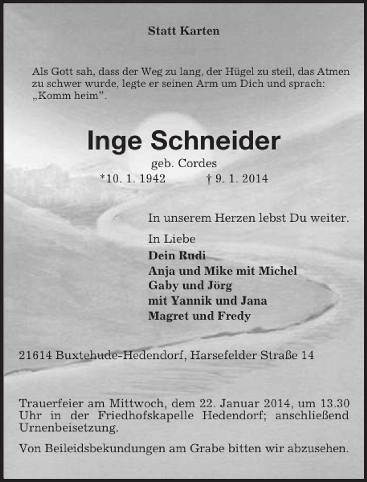 <p>Statt Karten<br />Als Gott sah, dass der Weg zu lang, der Hügel zu steil, das Atmen<br />zu schwer wurde, legte er seinen Arm um Dich und sprach: „Komm heim”.<br />Inge Schneider<br />geb. Cordes<br />*10. 1. 1942 † 9. 1. 2014<br />In unserem Herzen lebst Du weiter.<br />In Liebe<br />Dein Rudi<br />Anja und Mike mit Michel<br />Gaby und Jörg<br />mit Yannik und Jana<br />Magret und Fredy<br />21614 Buxtehude-Hedendorf, Harsefelder Straße 14</p><p>Trauerfeier am Mittwoch, dem 22. Januar 2014, um 13.30 Uhr in der Friedhofskapelle Hedendorf; anschließend<br />Urnenbeisetzung.<br />Von Beileidsbekundungen am Grabe bitten wir abzusehen.</p>
