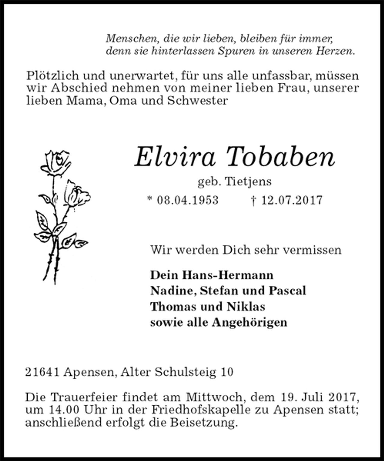 <p>Menschen, die wir lieben, bleiben für immer,<br />denn sie hinterlassen Spuren in unseren Herzen.</p><p>Plötzlich und unerwartet, für uns alle unfassbar, müssen<br />wir Abschied nehmen von meiner lieben Frau, unserer<br />lieben Mama, Oma und Schwester<br />Elvira Tobaben<br />geb. Tietjens<br />* 08.04.1953 † 12.07.2017<br />Wir werden Dich sehr vermissen<br />Dein Hans-Hermann<br />Nadine, Stefan und Pascal<br />Thomas und Niklas<br />sowie alle Angehörigen<br />21641 Apensen, Alter Schulsteig 10</p><p>Die Trauerfeier findet am Mittwoch, dem 19. Juli 2017, um 14.00 Uhr in der Friedhofskapelle zu Apensen statt; anschließend erfolgt die Beisetzung.</p>