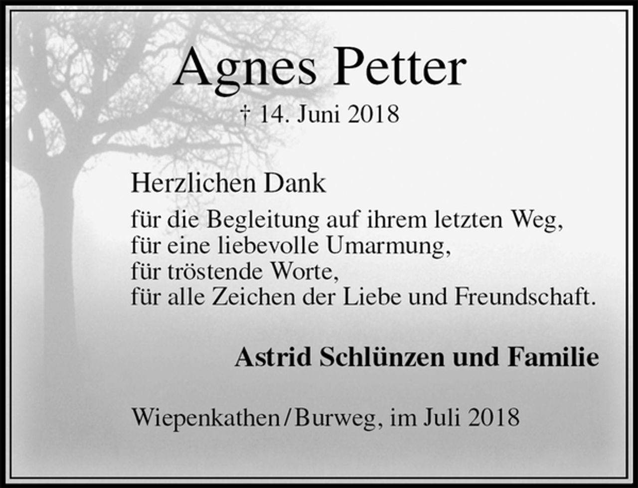 <p>Agnes Petter<br />† 14. Juni 2018<br />Herzlichen Dank<br />für die Begleitung auf ihrem letzten Weg,<br />für eine liebevolle Umarmung,<br />für tröstende Worte,<br />für alle Zeichen der Liebe und Freundschaft.<br />Astrid Schlünzen und Familie<br />Wiepenkathen / Burweg, im Juli 2018</p>