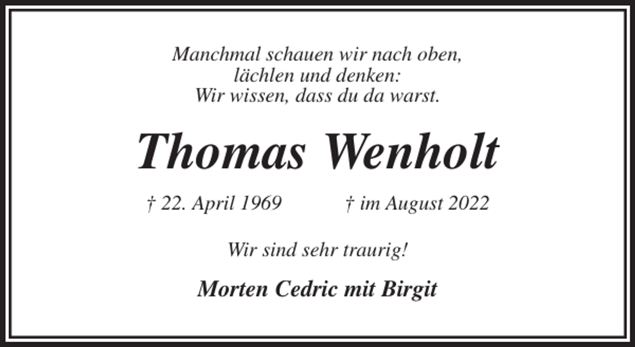 <p>Manchmal schauen wir nach oben,<br />lächlen und denken:<br />Wir wissen, dass du da warst.<br />Thomas Wenholt<br />† 22. April 1969 † im August 2022<br />Wir sind sehr traurig!</p><p>Morten Cedric mit Birgit</p>