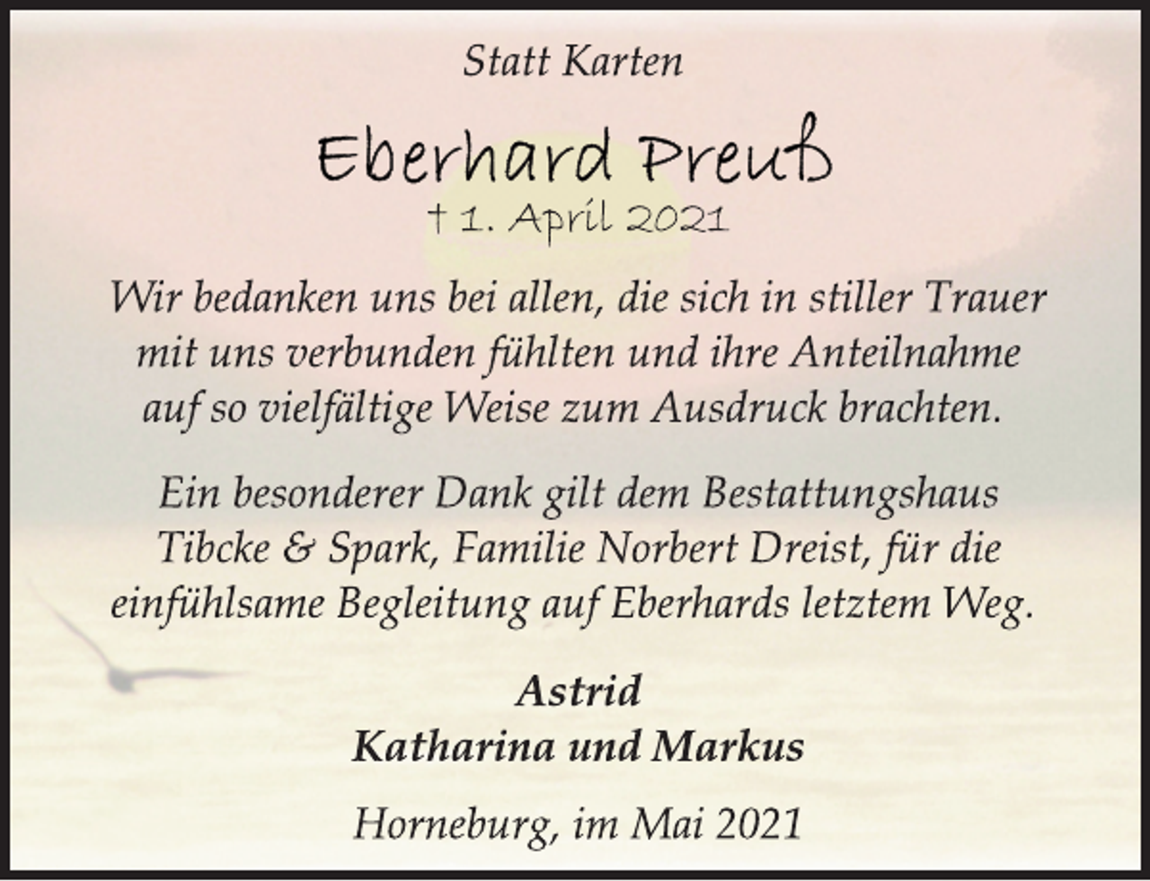 <p>Statt Karten<br />Eberhard Preuß<br />† 1. April 2021<br />Wir bedanken uns bei allen, die sich in stiller Trauer<br />mit uns verbunden fühlten und ihre Anteilnahme<br />auf so vielfältige Weise zum Ausdruck brachten.<br />Ein besonderer Dank gilt dem Bestattungshaus<br />Tibcke &amp; Spark, Familie Norbert Dreist, für die<br />einfühlsame Begleitung auf Eberhards letztem Weg.<br />Astrid<br />Katharina und Markus<br />Horneburg, im Mai 2021</p>