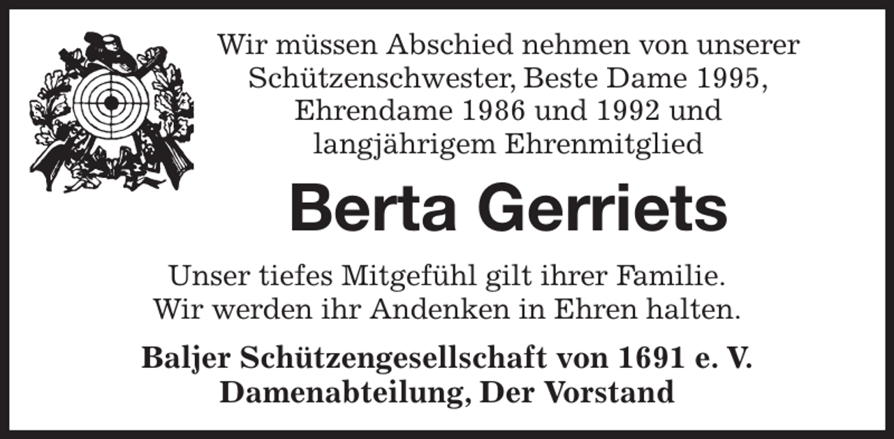 <p>Wir müssen Abschied nehmen von unserer Schützenschwester, Beste Dame 1995,<br />Ehrendame 1986 und 1992 und<br />langjährigem Ehrenmitglied<br />Berta Gerriets<br />Unser tiefes Mitgefühl gilt ihrer Familie.<br />Wir werden ihr Andenken in Ehren halten.<br />Baljer Schützengesellschaft von 1691 e. V.<br />Damenabteilung, Der Vorstand</p>