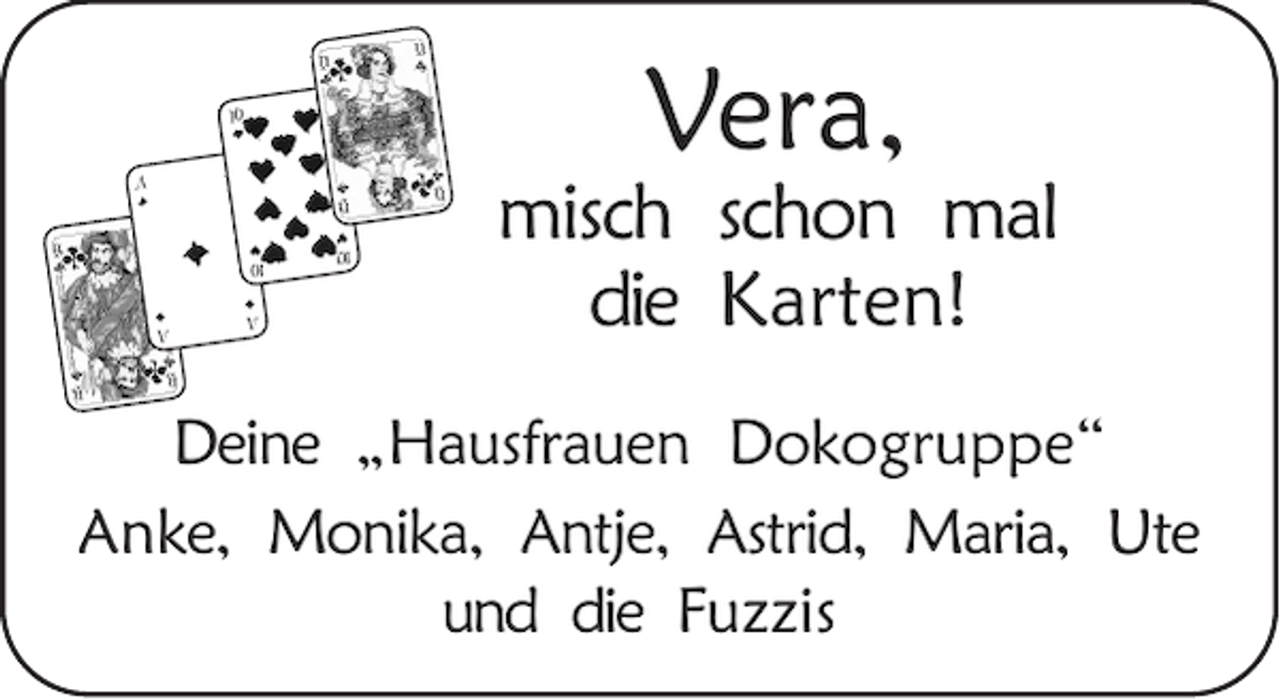 <p>Vera,<br />misch schon mal<br />die Karten!<br />Deine „Hausfrauen Dokogruppe“<br />Anke, Monika, Antje, Astrid, Maria, Ute<br />und die Fuzzis</p>