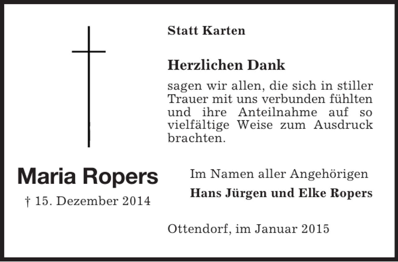 <p>Maria Ropers<br />† 15. Dezember 2014<br />Statt Karten<br />Herzlichen Dank<br />sagen wir allen, die sich in stiller Trauer mit uns verbunden fühlten<br />und ihre Anteilnahme auf so vielfältige Weise zum Ausdruck brachten.<br />Im Namen aller Angehörigen<br />Hans Jürgen und Elke Ropers<br />Ottendorf, im Januar 2015</p>