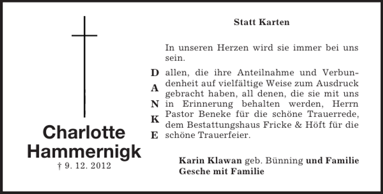 <p>Statt Karten<br />In unseren Herzen wird sie immer bei uns<br />sein.</p><p>D allen, die ihre Anteilnahme und Verbun-</p><p>Charlotte<br />Hammernigk<br />† 9. 12. 2012</p><p>A<br />N<br />K<br />E</p><p>denheit auf vielfältige Weise zum Ausdruck<br />gebracht haben, all denen, die sie mit uns<br />in Erinnerung behalten werden, Herrn<br />Pastor Beneke für die schöne Trauerrede,<br />dem Bestattungshaus Fricke &amp; Höft für die<br />schöne Trauerfeier.<br />Karin Klawan geb. Bünning und Familie<br />Gesche mit Familie</p>