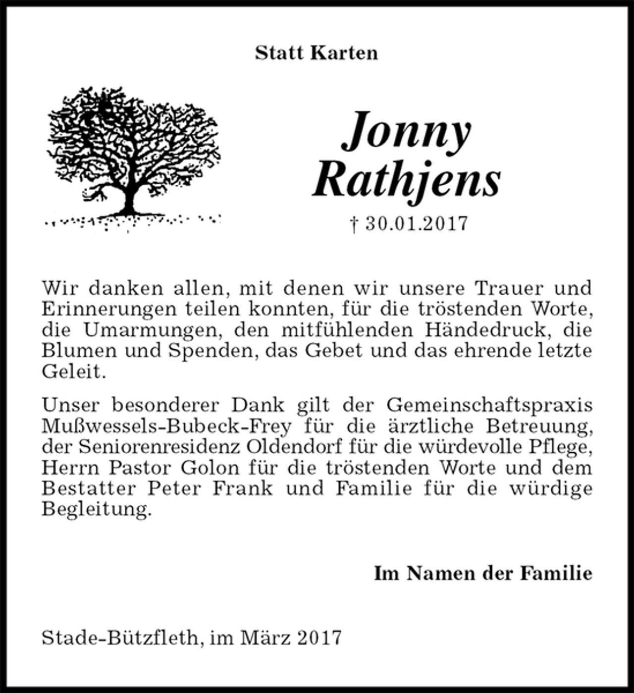 <p>Statt Karten<br />Jonny<br />Rathjens<br />† 30.01.2017<br />Wir danken allen, mit denen wir unsere Trauer und<br />Erinnerungen teilen konnten, für die tröstenden Worte, die Umarmungen, den mitfühlenden Händedruck, die Blumen und Spenden, das Gebet und das ehrende letzte Geleit.<br />Unser besonderer Dank gilt der Gemeinschaftspraxis Mußwessels-Bubeck-Frey für die ärztliche Betreuung, der Seniorenresidenz Oldendorf für die würdevolle Pflege,<br />Herrn Pastor Golon für die tröstenden Worte und dem Bestatter Peter Frank und Familie für die würdige<br />Begleitung.<br />Im Namen der Familie<br />Stade-Bützfleth, im März 2017</p>