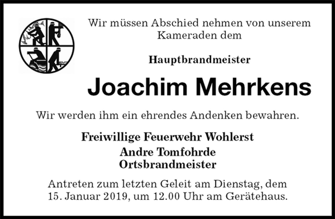 <p>Wir müssen Abschied nehmen von unserem Kameraden dem</p>
<p>Hauptbrandmeister<br />Joachim Mehrkens<br />Wir werden ihm ein ehrendes Andenken bewahren.<br />Freiwillige Feuerwehr Wohlerst<br />Andre Tomfohrde<br />Ortsbrandmeister</p>
<p>Antreten zum letzten Geleit am Dienstag, dem<br />15. Januar 2019, um 12.00 Uhr am Gerätehaus.</p>