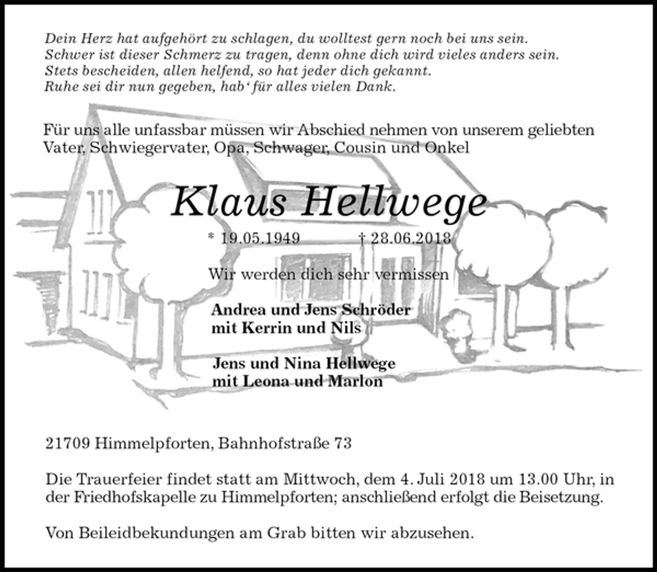 <p>Dein Herz hat aufgehört zu schlagen, du wolltest gern noch bei uns sein.<br />Schwer ist dieser Schmerz zu tragen, denn ohne dich wird vieles anders sein.<br />Stets bescheiden, allen helfend, so hat jeder dich gekannt.<br />Ruhe sei dir nun gegeben, hab‘ für alles vielen Dank.<br />Für uns alle unfassbar müssen wir Abschied nehmen von unserem geliebten Vater, Schwiegervater, Opa, Schwager, Cousin und Onkel<br />Klaus Hellwege<br />* 19.05.1949 † 28.06.2018</p><p>Wir werden dich sehr vermissen</p><p>Andrea und Jens Schröder<br />mit Kerrin und Nils</p><p>Jens und Nina Hellwege<br />mit Leona und Marlon</p><p>21709 Himmelpforten, Bahnhofstraße 73</p><p>Die Trauerfeier findet statt am Mittwoch, dem 4. Juli 2018 um 13.00 Uhr, in der Friedhofskapelle zu Himmelpforten; anschließend erfolgt die Beisetzung.</p><p>Von Beileidbekundungen am Grab bitten wir abzusehen.</p>