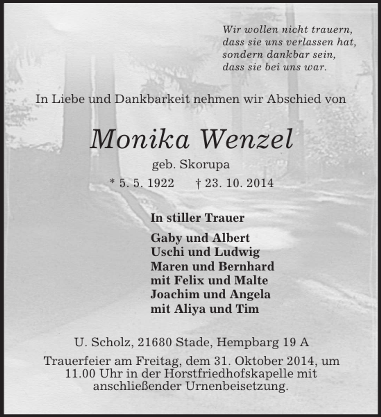 <p>Wir wollen nicht trauern,<br />dass sie uns verlassen hat,<br />sondern dankbar sein,<br />dass sie bei uns war.<br />In Liebe und Dankbarkeit nehmen wir Abschied von<br />Monika Wenzel<br />geb. Skorupa<br />* 5. 5. 1922 † 23. 10. 2014<br />In stiller Trauer<br />Gaby und Albert<br />Uschi und Ludwig<br />Maren und Bernhard<br />mit Felix und Malte<br />Joachim und Angela<br />mit Aliya und Tim<br />U. Scholz, 21680 Stade, Hempbarg 19 A<br />Trauerfeier am Freitag, dem 31. Oktober 2014, um<br />11.00 Uhr in der Horstfriedhofskapelle mit<br />anschließender Urnenbeisetzung.</p>
