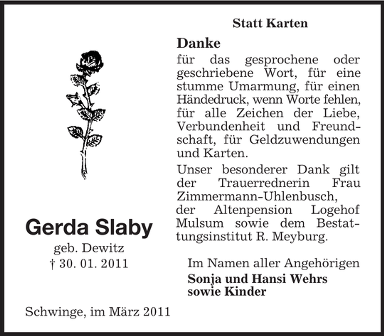 <p>Statt Karten</p><p>Danke<br />für das gesprochene oder geschriebene Wort, für eine stumme Umarmung, für einen Händedruck, wenn Worte fehlen, für alle Zeichen der Liebe, Verbundenheit und Freundschaft, für Geldzuwendungen und Karten. Unser besonderer Dank gilt der Trauerrednerin Frau Zimmermann-Uhlenbusch, der Altenpension Logehof Mulsum sowie dem Bestattungsinstitut R. Meyburg. Im Namen aller Angehörigen Sonja und Hansi Wehrs sowie Kinder</p><p>Gerda Slaby<br />geb. Dewitz † 30. 01. 2011</p><p>Schwinge, im März 2011</p>