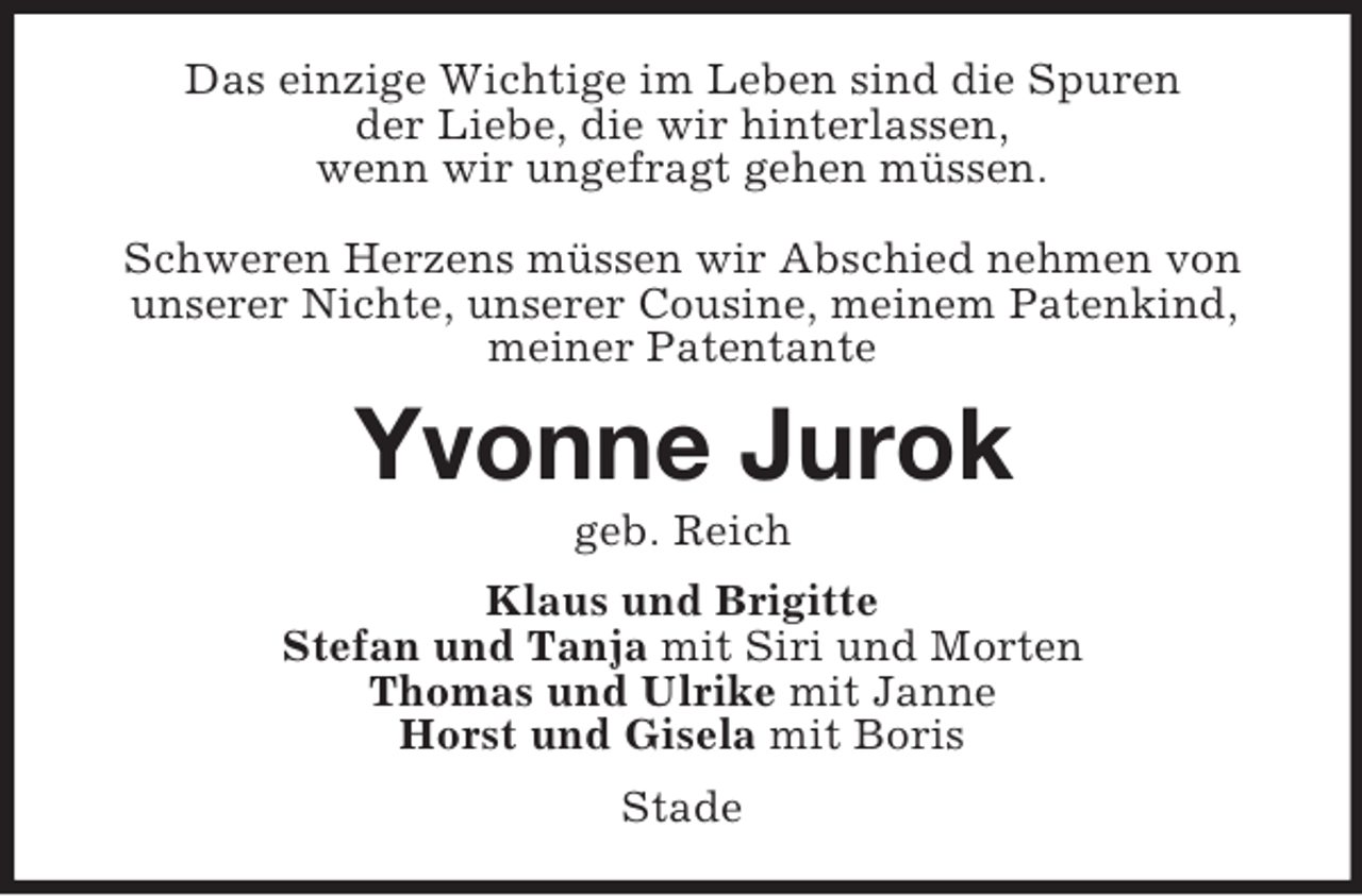<p>Das einzige Wichtige im Leben sind die Spuren<br />der Liebe, die wir hinterlassen,<br />wenn wir ungefragt gehen müssen.<br />Schweren Herzens müssen wir Abschied nehmen von unserer Nichte, unserer Cousine, meinem Patenkind, meiner Patentante<br />Yvonne Jurok<br />geb. Reich<br />Klaus und Brigitte<br />Stefan und Tanja mit Siri und Morten<br />Thomas und Ulrike mit Janne<br />Horst und Gisela mit Boris<br />Stade</p>