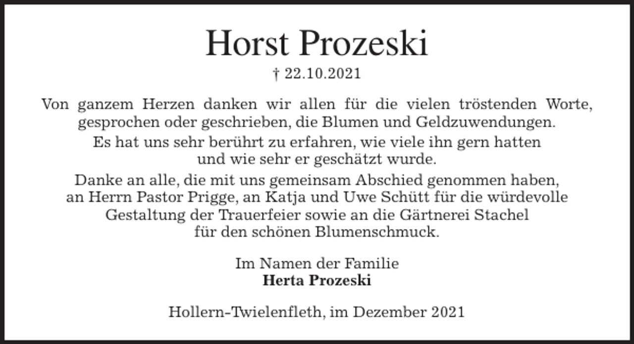 <p>Horst Prozeski<br />† 22.10.2021<br />Von ganzem Herzen danken wir allen für die vielen tröstenden Worte,<br />gesprochen oder geschrieben, die Blumen und Geldzuwendungen.<br />Es hat uns sehr berührt zu erfahren, wie viele ihn gern hatten<br />und wie sehr er geschätzt wurde.<br />Danke an alle, die mit uns gemeinsam Abschied genommen haben,<br />an Herrn Pastor Prigge, an Katja und Uwe Schütt für die würdevolle<br />Gestaltung der Trauerfeier sowie an die Gärtnerei Stachel<br />für den schönen Blumenschmuck.<br />Im Namen der Familie<br />Herta Prozeski<br />Hollern-Twielenfleth, im Dezember 2021</p>