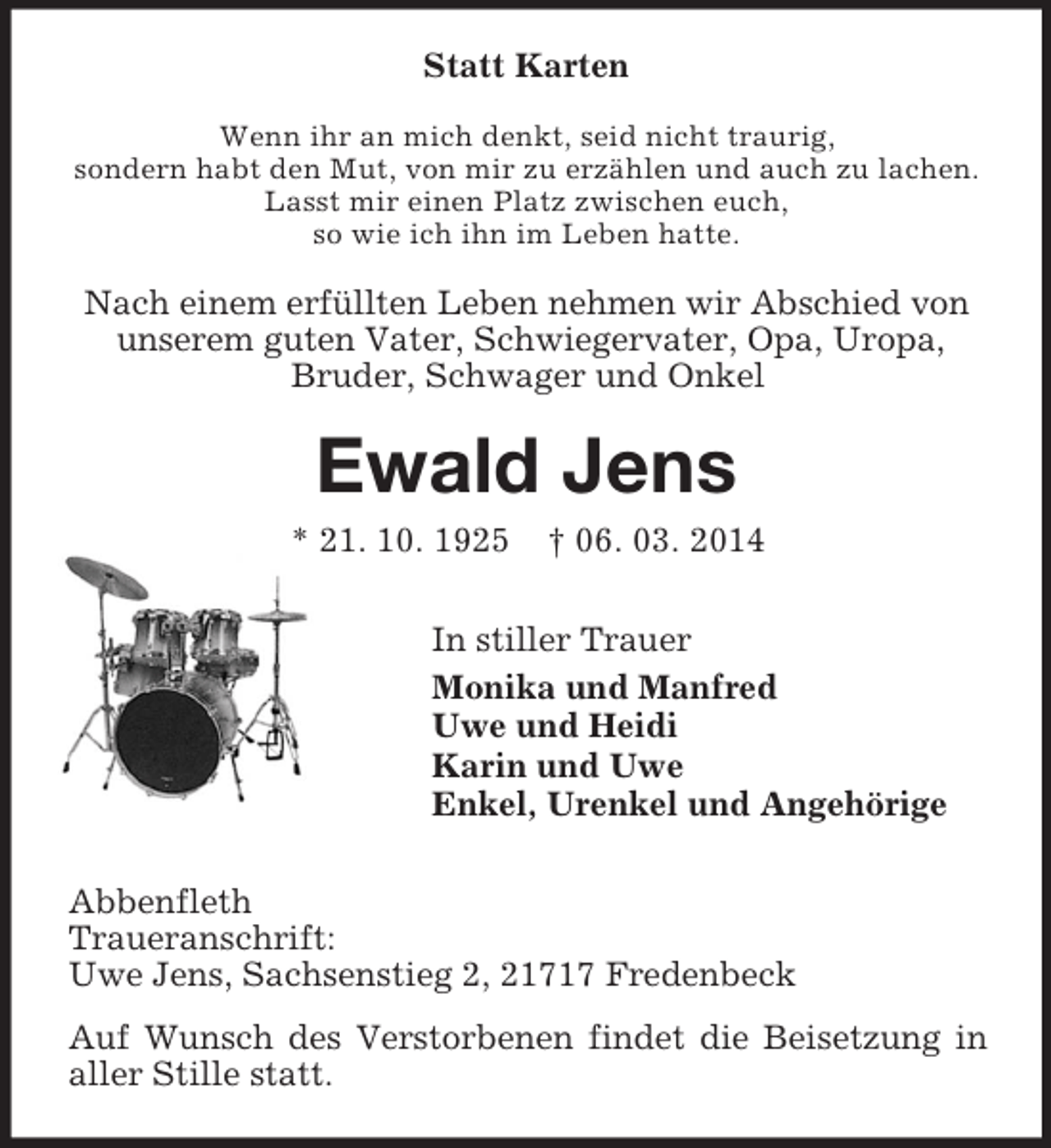 <p>Statt Karten<br />Wenn ihr an mich denkt, seid nicht traurig,<br />sondern habt den Mut, von mir zu erzählen und auch zu lachen.<br />Lasst mir einen Platz zwischen euch,<br />so wie ich ihn im Leben hatte.<br />Nach einem erfüllten Leben nehmen wir Abschied von unserem guten Vater, Schwiegervater, Opa, Uropa,<br />Bruder, Schwager und Onkel<br />Ewald Jens<br />* 21. 10. 1925 † 06. 03. 2014<br />In stiller Trauer<br />Monika und Manfred<br />Uwe und Heidi<br />Karin und Uwe<br />Enkel, Urenkel und Angehörige<br />Abbenfleth<br />Traueranschrift:<br />Uwe Jens, Sachsenstieg 2, 21717 Fredenbeck<br />Auf Wunsch des Verstorbenen findet die Beisetzung in aller Stille statt.</p>