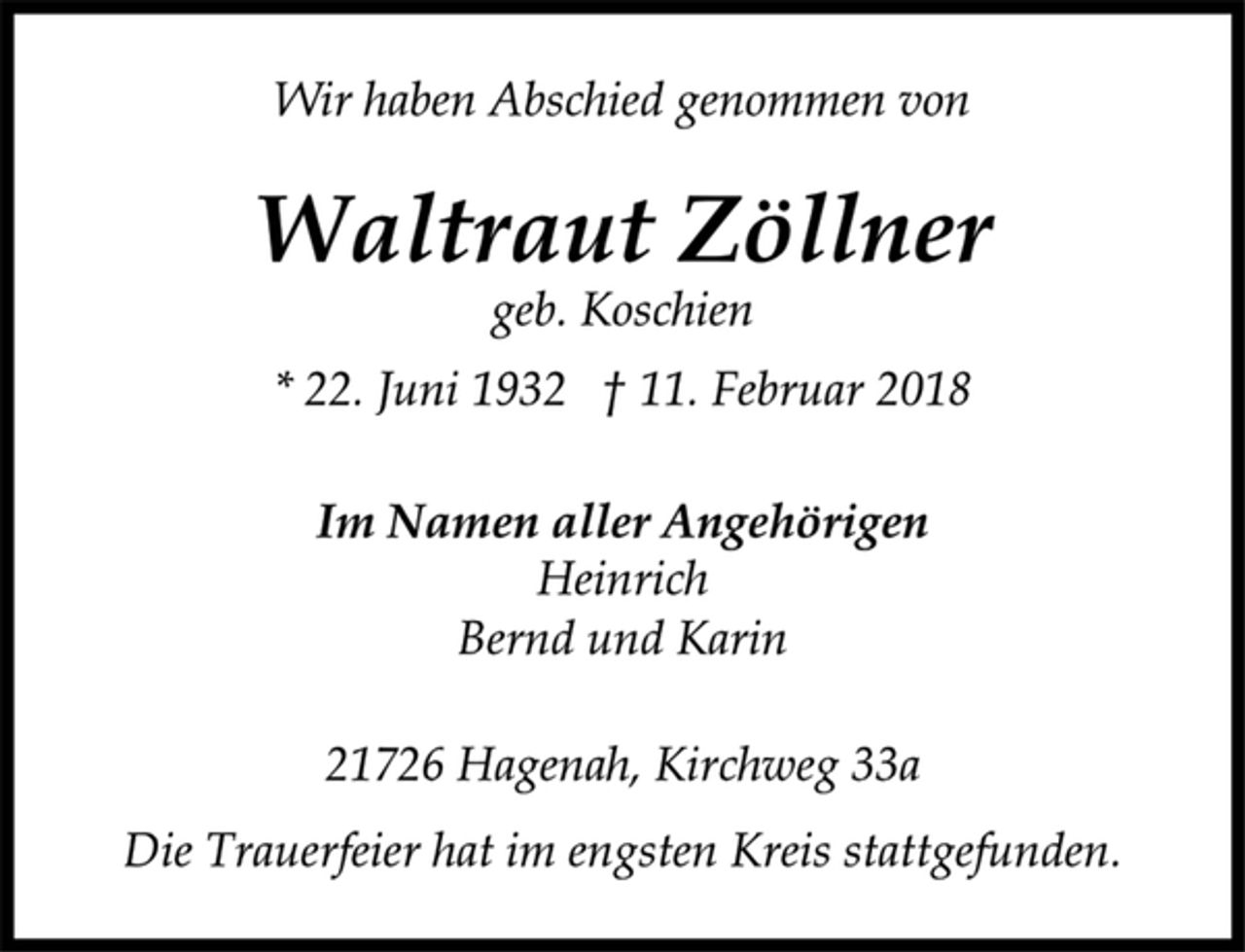 <p>Wir haben Abschied genommen von<br />Waltraut Zöllner<br />* 22. Juni 1932 † 11. Februar 2018<br />geb. Koschien<br />Im Namen aller Angehörigen<br />Heinrich<br />Bernd und Karin<br />21726 Hagenah, Kirchweg 33a<br />Die Trauerfeier hat im engsten Kreis stattgefunden.</p>