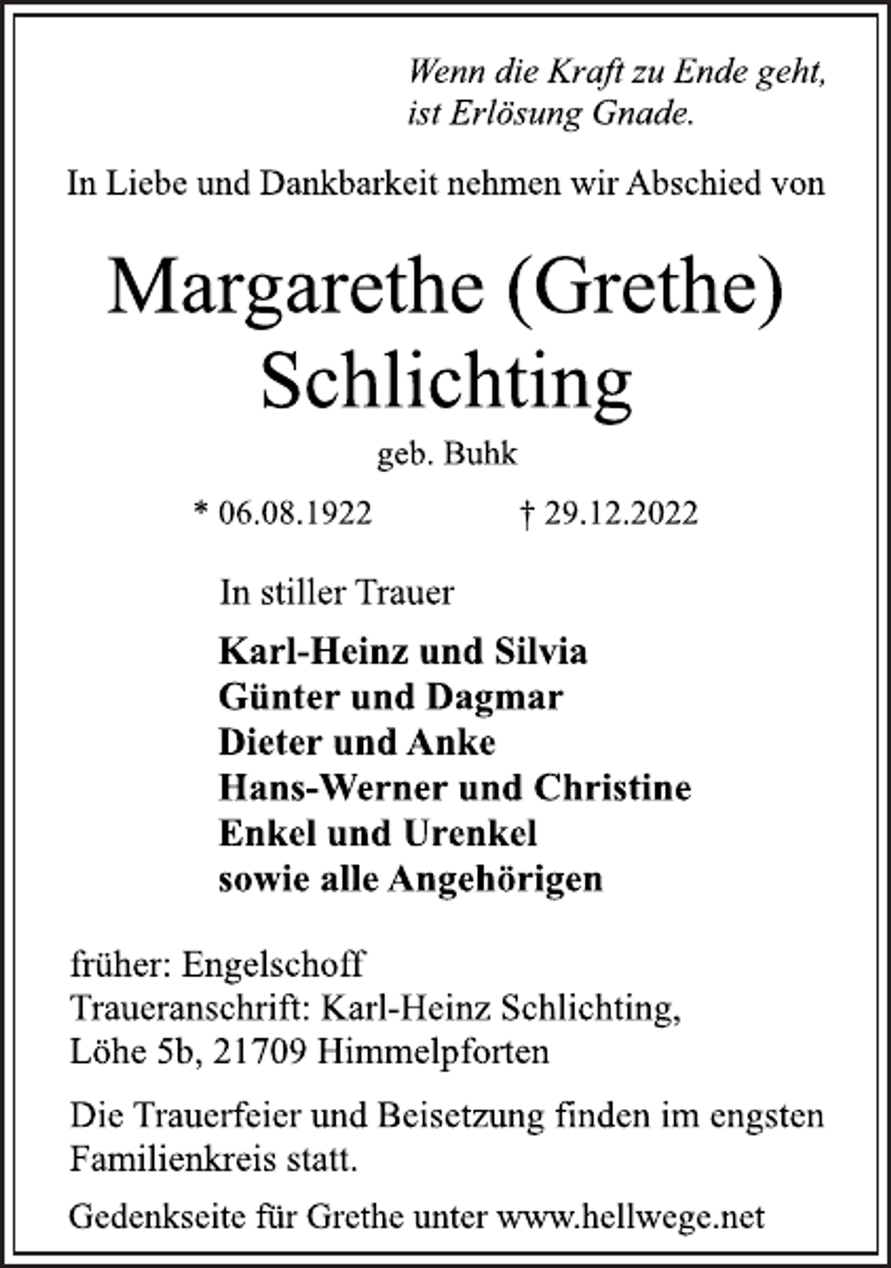 <p>Wenn die Kraft zu Ende geht,<br />ist Erlösung Gnade.<br />In Liebe und Dankbarkeit nehmen wir Abschied von<br />Margarethe (Grethe)<br />Schlichting<br />geb. Buhk<br />* 06.08.1922 † 29.12.2022<br />In stiller Trauer<br />Karl-Heinz und Silvia<br />Günter und Dagmar<br />Dieter und Anke<br />Hans-Werner und Christine<br />Enkel und Urenkel<br />sowie alle Angehörigen<br />früher: Engelschoff<br />Traueranschrift: Karl-Heinz Schlichting,<br />Löhe 5b, 21709 Himmelpforten<br />Die Trauerfeier und Beisetzung finden im engsten<br />Familienkreis statt.<br />Gedenkseite für Grethe unter www.hellwege.net</p>