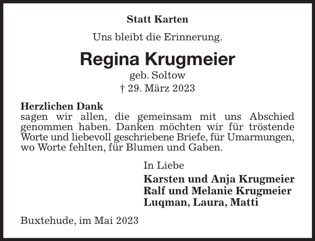 <p>Statt Karten<br />Uns bleibt die Erinnerung.<br />Regina Krugmeier<br />geb. Soltow<br />† 29. März 2023<br />Herzlichen Dank<br />sagen wir allen, die gemeinsam mit uns Abschied<br />genommen haben. Danken möchten wir für tröstende Worte und liebevoll geschriebene Briefe, für Umarmungen,<br />wo Worte fehlten, für Blumen und Gaben.<br />In Liebe<br />Karsten und Anja Krugmeier<br />Ralf und Melanie Krugmeier<br />Luqman, Laura, Matti<br />Buxtehude, im Mai 2023</p>