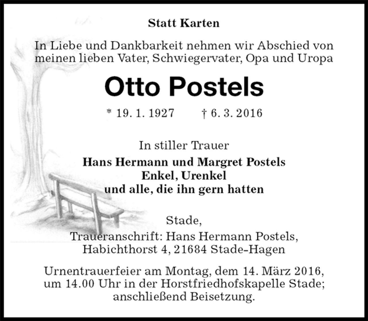 <p>Statt Karten<br />In Liebe und Dankbarkeit nehmen wir Abschied von meinen lieben Vater, Schwiegervater, Opa und Uropa<br />Otto Postels<br />* 19. 1. 1927 † 6. 3. 2016<br />In stiller Trauer<br />Hans Hermann und Margret Postels<br />Enkel, Urenkel<br />und alle, die ihn gern hatten<br />Stade,<br />Traueranschrift: Hans Hermann Postels,<br />Habichthorst 4, 21684 Stade-Hagen<br />Urnentrauerfeier am Montag, dem 14. März 2016,<br />um 14.00 Uhr in der Horstfriedhofskapelle Stade;<br />anschließend Beisetzung.</p>