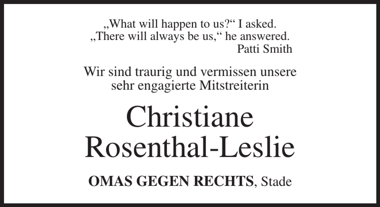 <p>„What will happen to us?“ I asked.<br />„There will always be us,“ he answered.<br />Patti Smith<br />Wir sind traurig und vermissen unsere<br />sehr engagierte Mitstreiterin<br />Christiane<br />Rosenthal-Leslie<br />OMAS GEGEN RECHTS, Stade</p>