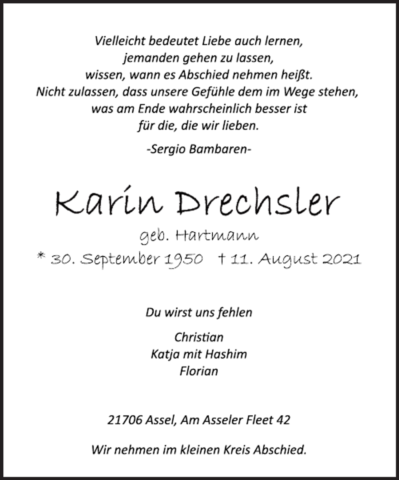 <p>Vielleicht bedeutet Liebe auch lernen,<br />jemanden gehen zu lassen,<br />wissen, wann es Abschied nehmen heißt.<br />Nicht zulassen, dass unsere Gefühle dem im Wege stehen,<br />was am Ende wahrscheinlich besser ist<br />für die, die wir lieben.<br />Sergio<br />Bambaren<br />Karin Drechsler<br />geb. Hartmann<br />* 30. September 1950 † 11. August 2021<br />Du wirst uns fehlen<br />Christian<br />Katja mit Hashim<br />Florian<br />21706 Assel, Am Asseler Fleet 42<br />Wir nehmen im kleinen Kreis Abschied.</p>