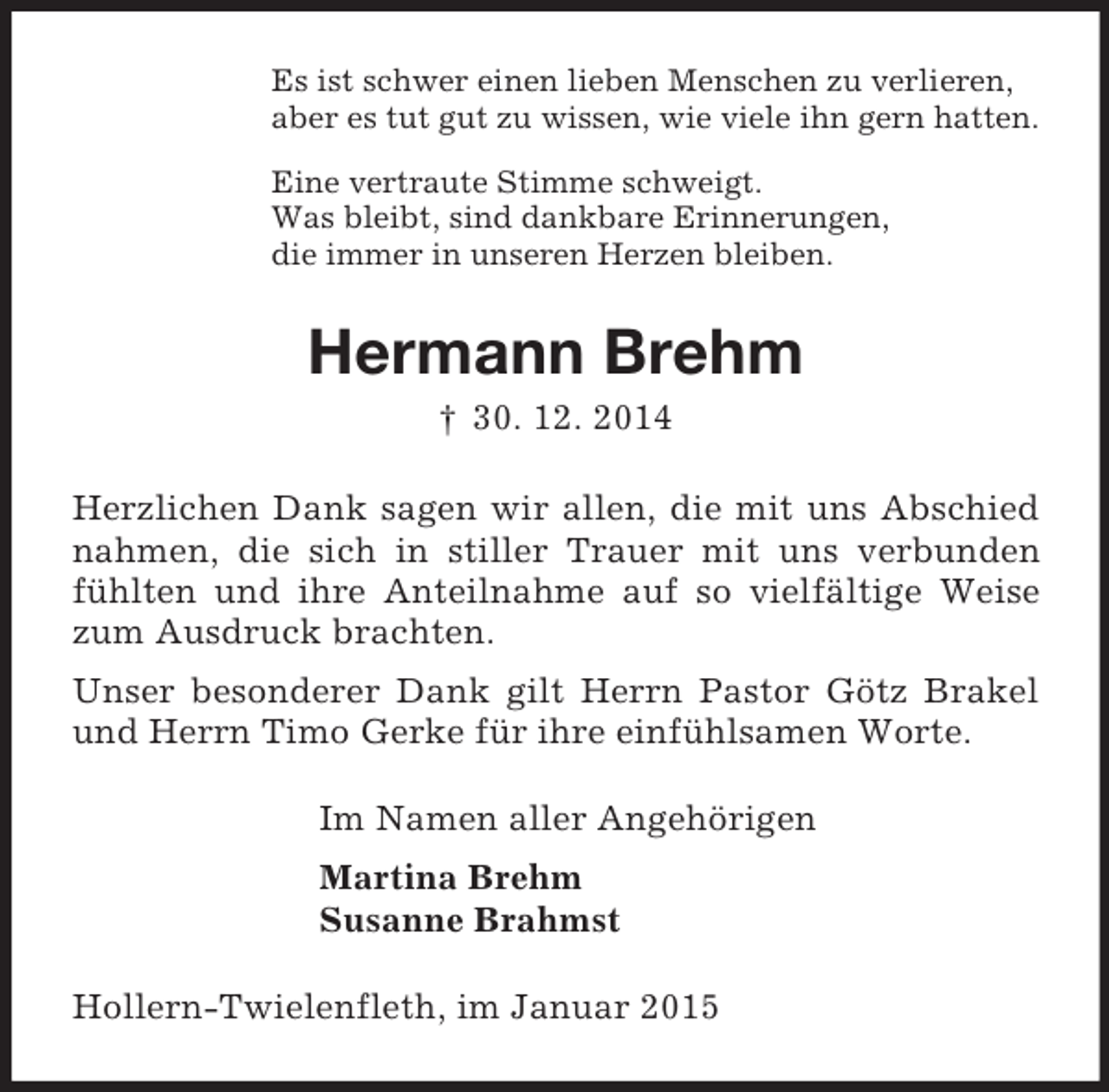 <p>Es ist schwer einen lieben Menschen zu verlieren,<br />aber es tut gut zu wissen, wie viele ihn gern hatten.<br />Eine vertraute Stimme schweigt.<br />Was bleibt, sind dankbare Erinnerungen,<br />die immer in unseren Herzen bleiben.<br />Hermann Brehm<br />† 30. 12. 2014<br />Herzlichen Dank sagen wir allen, die mit uns Abschied nahmen, die sich in stiller Trauer mit uns verbunden fühlten und ihre Anteilnahme auf so vielfältige Weise zum Ausdruck brachten.<br />Unser besonderer Dank gilt Herrn Pastor Götz Brakel und Herrn Timo Gerke für ihre einfühlsamen Worte.<br />Im Namen aller Angehörigen<br />Martina Brehm<br />Susanne Brahmst<br />Hollern-Twielenfleth, im Januar 2015</p>