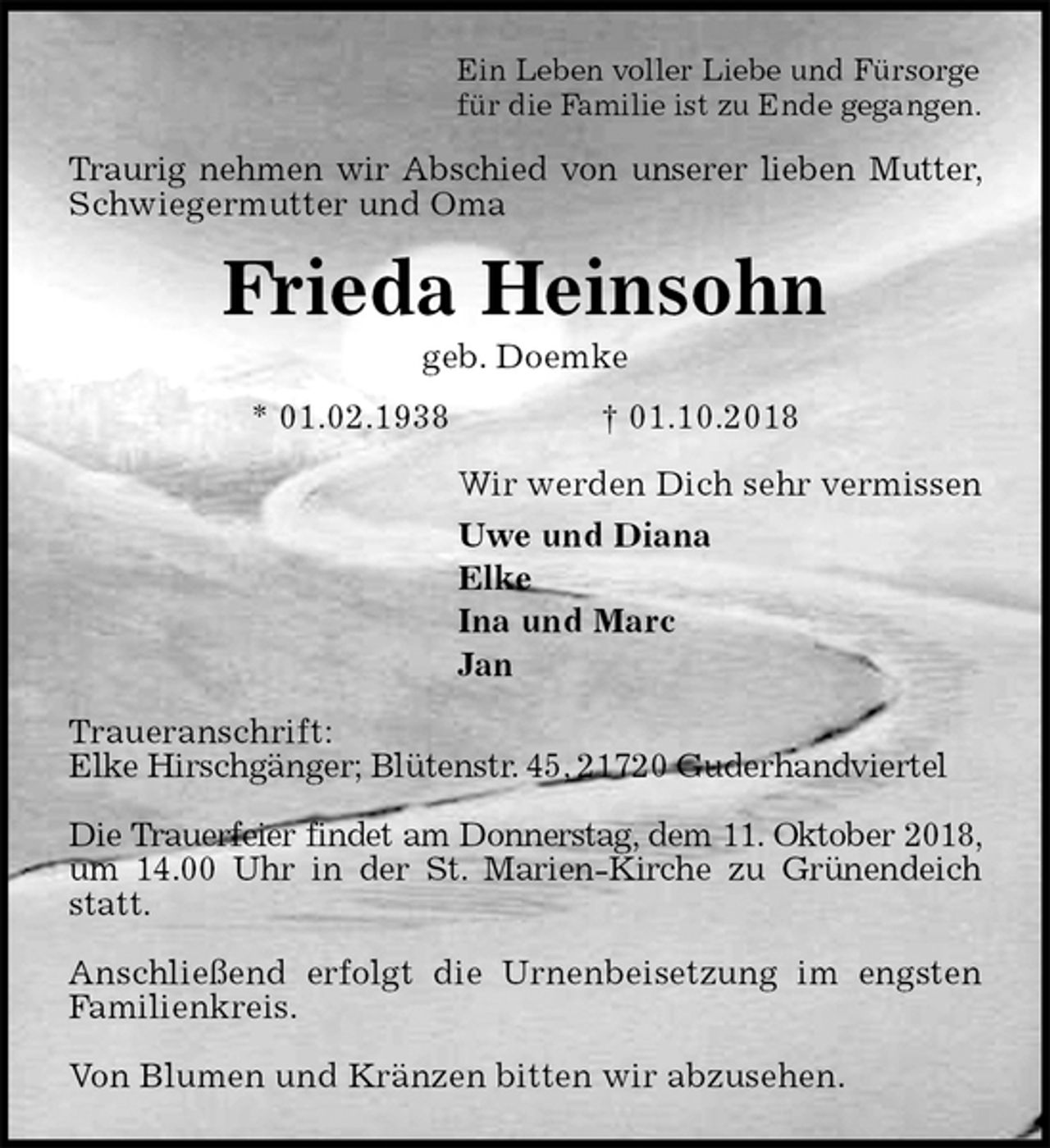 <p>Ein Leben voller Liebe und Fürsorge<br />für die Familie ist zu Ende gegangen.<br />Traurig nehmen wir Abschied von unserer lieben Mutter, Schwiegermutter und Oma<br />Frieda Heinsohn<br />geb. Doemke<br />* 01.02.1938 † 01.10.2018<br />Wir werden Dich sehr vermissen<br />Uwe und Diana<br />Elke<br />Ina und Marc<br />Jan<br />Traueranschrift:<br />Elke Hirschgänger; Blütenstr. 45, 21720 Guderhandviertel</p><p>Die Trauerfeier findet am Donnerstag, dem 11. Oktober 2018, um 14.00 Uhr in der St. Marien-Kirche zu Grünendeich statt.</p><p>Anschließend erfolgt die Urnenbeisetzung im engsten Familienkreis.</p><p>Von Blumen und Kränzen bitten wir abzusehen.</p>