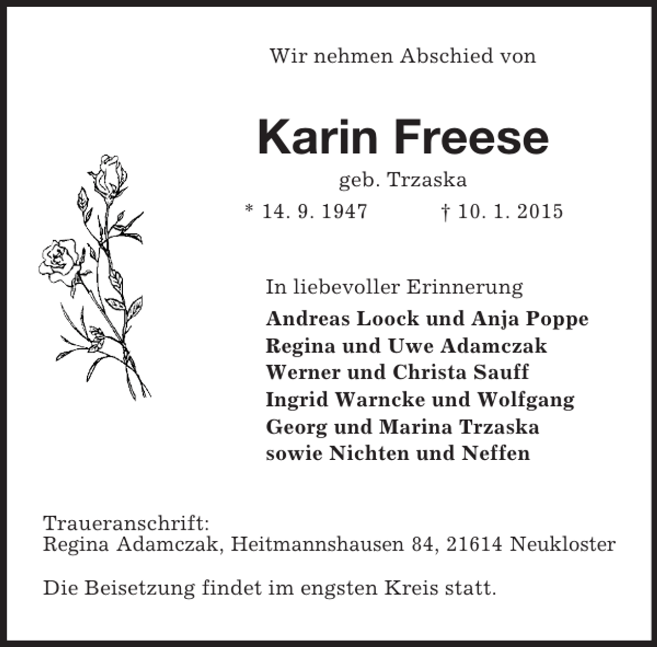 <p>Wir nehmen Abschied von<br />Karin Freese<br />geb. Trzaska<br />* 14. 9. 1947 † 10. 1. 2015<br />In liebevoller Erinnerung<br />Andreas Loock und Anja Poppe<br />Regina und Uwe Adamczak<br />Werner und Christa Sauff<br />Ingrid Warncke und Wolfgang<br />Georg und Marina Trzaska<br />sowie Nichten und Neffen<br />Traueranschrift:<br />Regina Adamczak, Heitmannshausen 84, 21614 Neukloster<br />Die Beisetzung findet im engsten Kreis statt.</p>