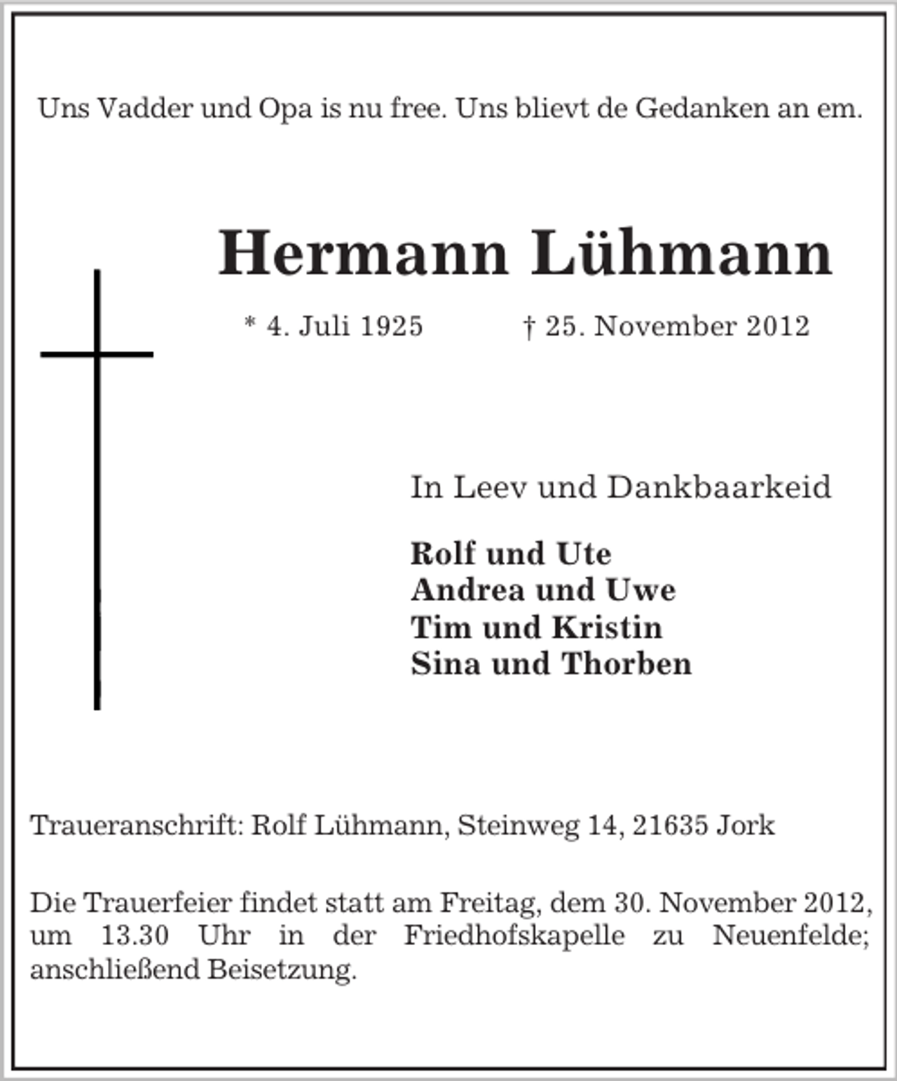 <p>Uns Vadder und Opa is nu free. Uns blievt de Gedanken an em.</p><p>Hermann Lühmann<br />* 4. Juli 1925</p><p>† 25. November 2012</p><p>In Leev und Dankbaarkeid<br />Rolf und Ute<br />Andrea und Uwe<br />Tim und Kristin<br />Sina und Thorben</p><p>Traueranschrift: Rolf Lühmann, Steinweg 14, 21635 Jork<br />Die Trauerfeier findet statt am Freitag, dem 30. November 2012,<br />um 13.30 Uhr in der Friedhofskapelle zu Neuenfelde;<br />anschließend Beisetzung.</p>