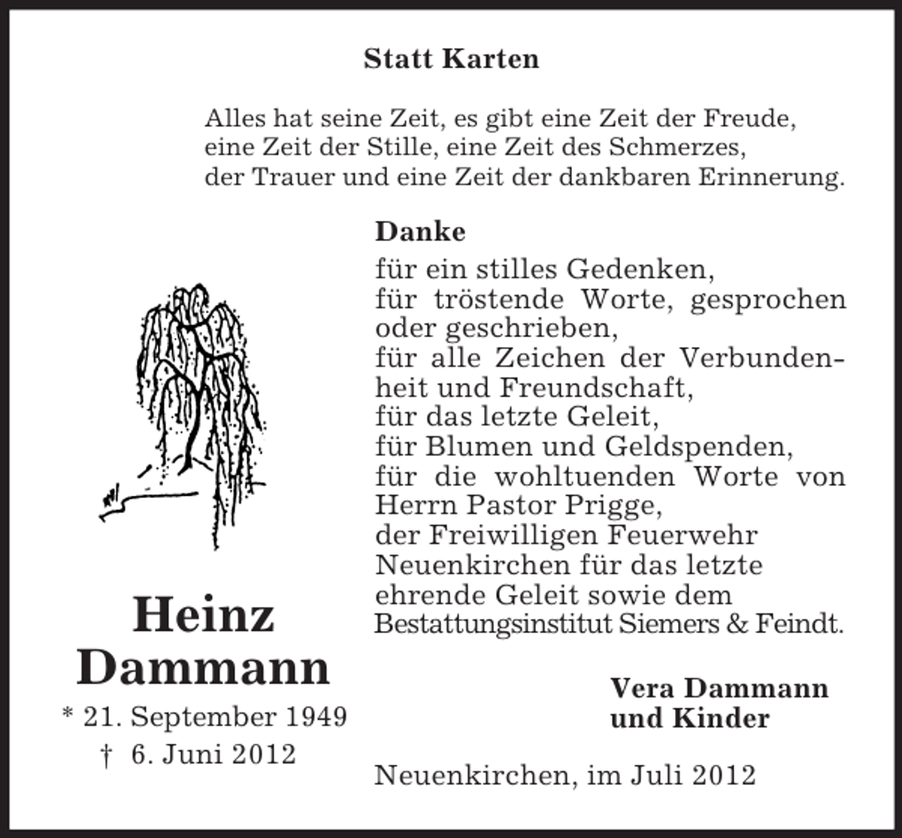 <p>Statt Karten<br />Alles hat seine Zeit, es gibt eine Zeit der Freude,<br />eine Zeit der Stille, eine Zeit des Schmerzes,<br />der Trauer und eine Zeit der dankbaren Erinnerung.</p><p>Heinz<br />Dammann<br />* 21. September 1949<br />† 6. Juni 2012</p><p>Danke<br />für ein stilles Gedenken,<br />für tröstende Worte, gesprochen<br />oder geschrieben,<br />für alle Zeichen der Verbundenheit und Freundschaft,<br />für das letzte Geleit,<br />für Blumen und Geldspenden,<br />für die wohltuenden Worte von<br />Herrn Pastor Prigge,<br />der Freiwilligen Feuerwehr<br />Neuenkirchen für das letzte<br />ehrende Geleit sowie dem<br />Bestattungsinstitut Siemers &amp; Feindt.<br />Vera Dammann<br />und Kinder<br />Neuenkirchen, im Juli 2012</p>