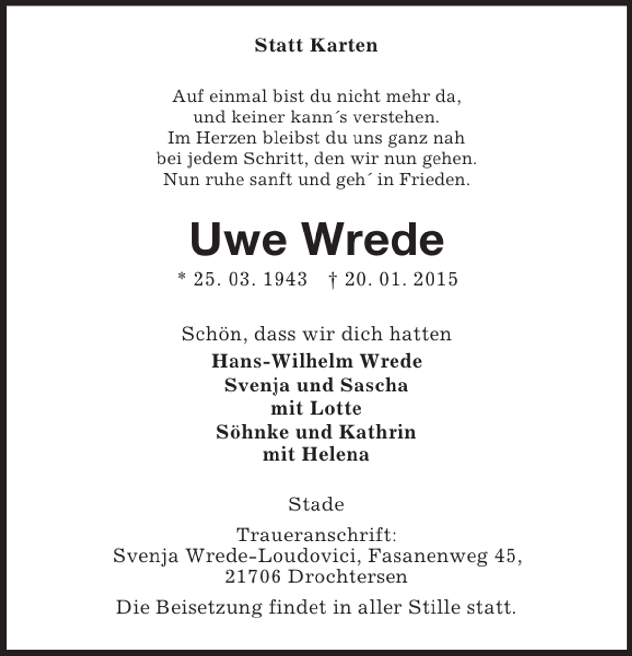 <p>Statt Karten<br />Auf einmal bist du nicht mehr da,<br />und keiner kann´s verstehen.<br />Im Herzen bleibst du uns ganz nah<br />bei jedem Schritt, den wir nun gehen.<br />Nun ruhe sanft und geh´ in Frieden.<br />Uwe Wrede<br />* 25. 03. 1943 † 20. 01. 2015<br />Schön, dass wir dich hatten<br />Hans-Wilhelm Wrede<br />Svenja und Sascha<br />mit Lotte<br />Söhnke und Kathrin<br />mit Helena<br />Stade<br />Traueranschrift:<br />Svenja Wrede-Loudovici, Fasanenweg 45,<br />21706 Drochtersen<br />Die Beisetzung findet in aller Stille statt.</p>